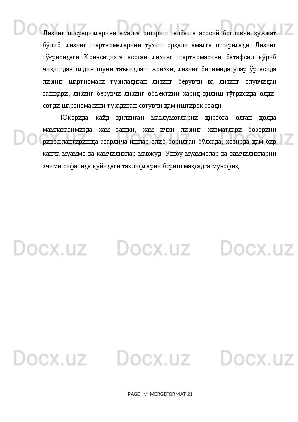 Лизинг   операцияларини   амалга   ошириш,   албатта   асосий   боғловчи   ҳужжат
бўлиб,   лизинг   шартномаларини   тузиш   орқали   амалга   оширилади.   Лизинг
тўғрисидаги   Конвенцияга   асосан   лизинг   шартномасини   батафсил   кўриб
чиқишдан   олдин   шуни   таъкидлаш   жоизки,   лизинг   битимида   улар   ўртасида
лизинг   шартномаси   тузиладиган   лизинг   берувчи   ва   лизинг   олувчидан
ташқари,   лизинг   берувчи   лизинг   объектини   ҳарид   қилиш   тўғрисида   олди-
сотди шартномасини тузадиган сотувчи ҳам иштирок этади. 
Юқорида   қайд   қилинган   маълумотларни   ҳисобга   олган   ҳолда
мамлакатимизда   ҳам   ташқи,   ҳам   ички   лизинг   xизматлари   бозорини
ривожлантиришда   этарлича   ишлар   олиб   борилган   бўлсада,   ҳозирда   ҳам   бир
қанча  муаммо  ва   камчиликлар  мавжуд.  Ушбу  муаммолар  ва   камчиликларни
эчими сифатида қуйидаги таклифларни бериш мақсадга мувофиқ.
 PAGE   \* MERGEFORMAT 21 