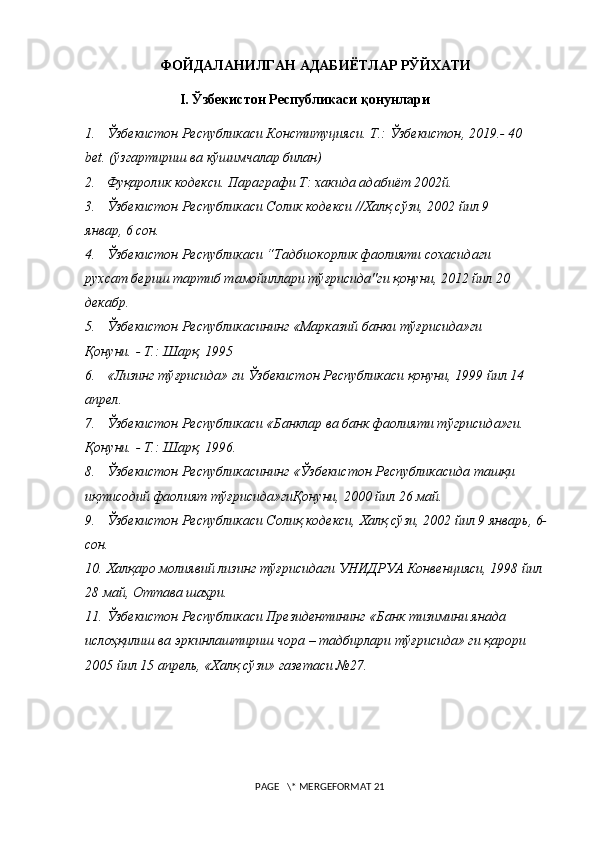 ФОЙДАЛАНИЛГАН АДАБИЁТЛАР РЎЙХАТИ
I .   Ўзбекистон Республикаси қонунлари
1. Ўзбекистон Республикаси Конституцияси . T.:  Ўзбекистон , 2019.- 40
bet. (ўзгартириш ва кўшимчалар билан)
2. Фуқаролик кодекси. Параг рафи T: хакида адабиёт 2002й. 
3. Ўзбекистон Республикаси Солик кодекси //Халқ сўзи, 2002 йил 9 
январ, 6 сон. 
4. Ўзбекистон Республикаси “Тадбиокорлик фаолияти сохасидаги 
рухсат бериш тартиб тамойиллари тўғрисида"ги қонуни, 2012 йил 20 
декабр.
5. Ўзбекистон Республикасининг «Марказий банки тўғрисида»ги 
Қонуни. - Т.: Шарқ, 1995
6. «Лизинг тўғрисида» ги Ўзбекистон Республикаси қонуни, 1999 йил 14 
апрел.
7. Ўзбекистон Республикаси «Банклар ва банк фаолияти тўгрисида»ги. 
Қонуни. - Т.: Шарқ, 1996.
8. Ўзбекистон Республикасининг «Ўзбекистон Республикасида ташқи 
иқтисодий фаолият тўғрисида»гиҚонуни, 2000 йил 26 май.
9. Ўзбекистон Республикаси Солиқ кодекси, Халқ сўзи, 2002 йил 9 январь, 6-
сон.
10. Халқаро молиявий лизинг тўғрисидаги УНИДРУА Конвенцияси, 1998 йил 
28 май, Оттава шаҳри.
11. Ўзбекистон Республикаси Президентининг «Банк тизимини янада 
ислоҳқилиш ва эркинлаштириш чора – тадбирлари тўғрисида» ги қарори 
2005 йил 15 апрель, «Халқ сўзи» газетаси №27. 
 PAGE   \* MERGEFORMAT 21 
