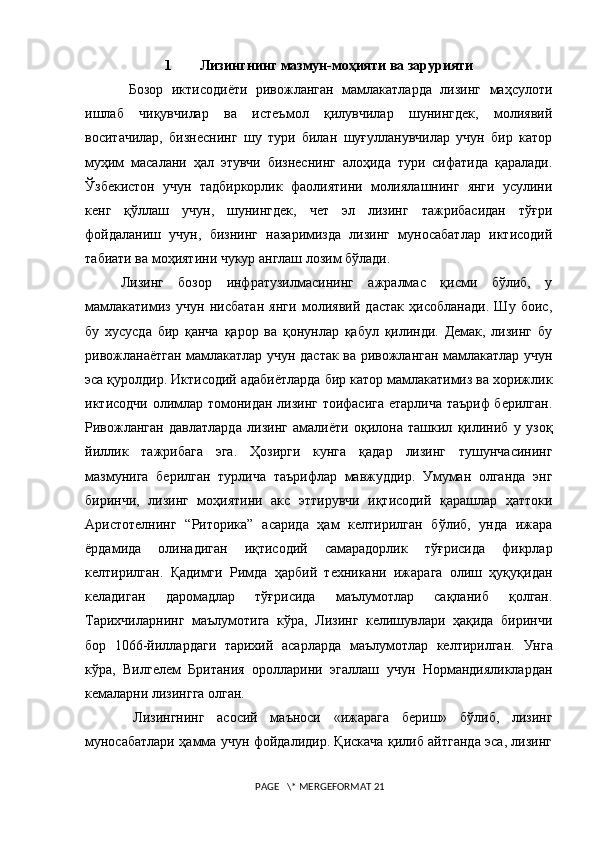 1 Лизингнинг мазмун-моҳияти ва зарурияти
  Бозор   иктисодиёти   ривожланган   мамлакатларда   лизинг   маҳсулоти
ишлаб   чиқувчилар   ва   истеъмол   қилувчилар   шунингдек,   молиявий
воситачилар,   бизнеснинг   шу   тури   билан   шуғулланувчилар   учун   бир   катор
муҳим   масалани   ҳал   этувчи   бизнеснинг   алоҳида   тури   сифатида   қаралади.
Ўзбекистон   учун   тадбиркорлик   фаолиятини   молиялашнинг   янги   усулини
кенг   қўллаш   учун,   шунингдек,   чет   эл   лизинг   тажрибасидан   тўғри
фойдаланиш   учун,   бизнинг   назаримизда   лизинг   муносабатлар   иктисодий
табиати ва моҳиятини чукур англаш лозим бўлади.
Лизинг   бозор   инфратузилмасининг   ажралмас   қисми   бўлиб,   у
мамлакатимиз   учун   нисбатан   янги   молиявий   дастак   ҳисобланади.   Шу   боис,
бу   хусусда   бир   қанча   қарор   ва   қонунлар   қабул   қилинди.   Демак,   лизинг   бу
ривожланаётган мамлакатлар учун дастак ва ривожланган мамлакатлар учун
эса қуролдир. Иктисодий адабиётларда бир катор мамлакатимиз ва xорижлик
иктисодчи олимлар томонидан лизинг тоифасига етарлича таъриф берилган.
Ривожланган   давлатларда   лизинг   амалиёти   оқилона   ташкил   қилиниб   у   узоқ
йиллик   тажрибага   эга.   Ҳозирги   кунга   қадар   лизинг   тушунчасининг
мазмунига   берилган   турлича   таърифлар   мавжуддир.   Умуман   олганда   энг
биринчи,   лизинг   моҳиятини   акс   эттирувчи   иқтисодий   қарашлар   ҳаттоки
Аристотелнинг   “Риторика”   асарида   ҳам   келтирилган   бўлиб,   унда   ижара
ёрдамида   олинадиган   иқтисодий   самарадорлик   тўғрисида   фикрлар
келтирилган.   Қадимги   Римда   ҳарбий   теxникани   ижарага   олиш   ҳуқуқидан
келадиган   даромадлар   тўғрисида   маълумотлар   сақланиб   қолган.
Тариxчиларнинг   маълумотига   кўра,   Лизинг   келишувлари   ҳақида   биринчи
бор   1066-йиллардаги   тариxий   асарларда   маълумотлар   келтирилган.   Унга
кўра,   Вилгелем   Британия   оролларини   эгаллаш   учун   Нормандияликлардан
кемаларни лизингга олган. 
  Лизингнинг   асосий   маъноси   «ижарага   бериш»   бўлиб,   лизинг
муносабатлари ҳамма учун фойдалидир. Қискача қилиб айтганда эса, лизинг
 PAGE   \* MERGEFORMAT 21 