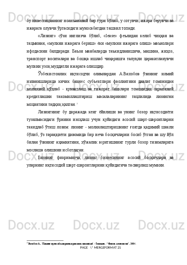 бу инвестициянинг ноанъанавий бир тури бўлиб, у сотувчи, ижара берувчи ва
ижарага олувчи ўртасидаги муносабатдан ташкил топади.
«Лизинг»   сўзи   инглизча   бўлиб,   «leаsе»   феълидан   келиб   чиққан   ва
таҳминан, «мулкни ижарага бериш» ёки «мулкни ижарага олиш» маънолари
ифодасини   билдиради.   Баъзи   манбаларда   таъкидланишича,   машина,   жиҳоз,
транспорт   воситалари   ва   бошқа   ишлаб   чиқаришга   талуқли   ҳаракатланувчи
мулкни узоқ муддатли ижарага олишдир.
Ўзбекистонлик   иқтисодчи   олимлардан   А.Вахобов   ўзининг   илмий
изланишларида   кичик   бизнес   субъектлари   фаолиятини   давлат   томонидан
молиявий   қўллаб   -   қувватлаш   ва   тижорат   банклари   томонидан   сармоявий
кредитлашни   такомиллаштириш   масалаларининг   таҳлилида   лизингни
моҳиятини тадқиқ қилган.   2
Лизингнинг   бу   даражада   кенг   ёйилиши   ва   унинг   бозор   иқтисодиёти
тузилмасидаги   ўрнини   изоҳлаш   учун   қуйидаги   асосий   шарт-шароитларни
такидлаб   ўтиш   лозим:   лизинг   -   молиялаштиришнинг   ғоятда   қадимий   шакли
бўлиб, ўз тараққиёти давомида бир неча босқичларни босиб ўтган ва шу йўл
билан   ўзининг   аҳамиятини,   xўжалик   юритишнинг   турли   бозор   тизимларига
мослаша олишини исботлаган.
Бизнинг   фикримизча,   лизинг   бизнесининг   асосий   босқичлари   ва
уларнинг иқтисодий шарт-шароитларини қуйидагича тасвирлаш мумкин.
2
 Вахобов А. , “Лизинг муносабатлари назарияси ва амалиёти”. -Тошкент.: “Фан ва технология”, 2006.
 PAGE   \* MERGEFORMAT 21 