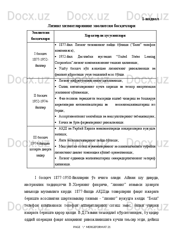 1-жадвал
Лизинг хизматларининг эволютсия босқичлари
Эволютсия
босқичлари Характерли хусусиятлари
I босқич
1877-1952-
йиллар  1877-йи л .   Лизинг   тизимининг   пайдо   бўлиши   (“Белл”   телефон
компанияси);
 1952-йил.   Дастлабки   мустақил   “ United   States   Leasing
Corporation ” лизинг компаниясининг ташкил қилиниши;
 Ушбу   босқич   кўп   жиҳатдан   лизингнинг   ривожланиши   ва
фаолият кўрсатиши учун ташкилий асос бўлди.
II босқич
1952-1974 -
йиллар  Лизинг инфратузилмасининг шаклланиши ;
 Солиқ   имтиёзларининг   кучга   кириши   ва   тезкор   амортизация
усилининг қўлланиши;
 Фан-техника тараққиёти таьсирида ишлаб чиқариш ва бошқарув
жараёнларин   автоматлаштириш   ва         механизациялаштириш   юз
берди;
 Ассортиментнинг кенгайиши ва маҳсулотларнинг табақалашуви;
 Кичик ва ўрта фирмаларнинг ривожланиши.
III  босқич
1974-йилдан
ҳозирга даврга
қадар  АҚШ ва Ғарбий  Европа мамлакатларида  инқирозларни  вужудга
келиши;
 Янги технологияларнинг пайдо бўлиши ;
 Маҳсулотни   сотиш   муаммоларининг   кескинлашганлиги   туфайли
лизингнинг   давлат   томонидан   қўллаб - қувватланиши ;
 Лизинг   ёрдамида   молиялаштириш   самарадорлигининнг   эьтироф
қилиниши .
I   босқич   1877-1950- йилларни   ўз   ичига   олади .   Айнан   шу   даврда ,
австриялик   тадқиқотчи   В .X оернинг   фикрича ,   “ лизинг ”   атамаси   ҳозирги
маънода   муомалага   кирди .   1877- йилда   АҚШда   товарларни   фақат   ижарага
беришга   асосланган   шартномалар   тизими   -   “ лизинг ”   вужудга   келди .   “Белл”
телефон   компанияси   телефон   аппаратларини   сотиш   эмас,   балки   уларни
ижарага беришга қарор қилди. В.Д.Газман таъкидлаб кўрсатганидек, бу қадар
оддий операция  фақат алоқанинг ривожланишига кучли таъсир  этди,  дейиш
 PAGE   \* MERGEFORMAT 21 
