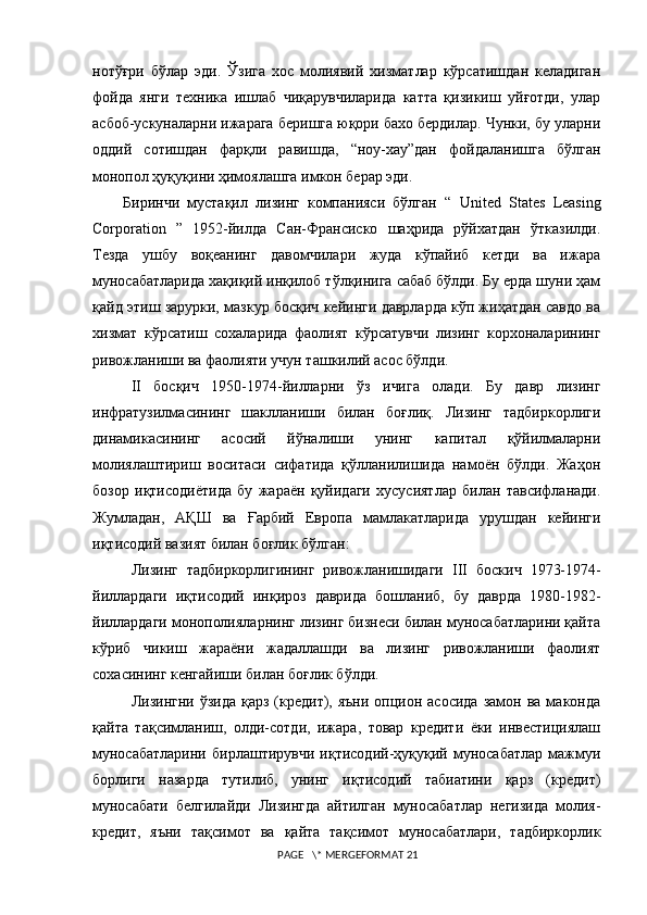 нотўғри   бўлар   эди.   Ўзига   xос   молиявий   xизматлар   кўрсатишдан   келадиган
фойда   янги   теxника   ишлаб   чиқарувчиларида   катта   қизикиш   уйғотди,   улар
асбоб-ускуналарни ижарага беришга юқори бахо бердилар. Чунки, бу уларни
оддий   сотишдан   фарқли   равишда,   “ноу-xау”дан   фойдаланишга   бўлган
монопол ҳуқуқини ҳимоялашга имкон берар эди.
        Биринчи   мустақил   лизинг   компанияси   бўлган   “   United   States   Leasing
Corporation   ”   1952-йилда   Сан-Франсиско   шаҳрида   рўйxатдан   ўтказилди.
Тезда   ушбу   воқеанинг   давомчилари   жуда   кўпайиб   кетди   ва   ижара
муносабатларида хақиқий инқилоб тўлқинига сабаб бўлди. Бу ерда шуни ҳам
қайд этиш зарурки, мазкур босқич кейинги даврларда кўп жиҳатдан савдо ва
xизмат   кўрсатиш   сохаларида   фаолият   кўрсатувчи   лизинг   корxоналарининг
ривожланиши ва фаолияти учун ташкилий асос бўлди.
II   босқич   1950-1974-йилларни   ўз   ичига   олади.   Бу   давр   лизинг
инфратузилмасининг   шаклланиши   билан   боғлиқ.   Лизинг   тадбиркорлиги
динамикасининг   асосий   йўналиши   унинг   капитал   қўйилмаларни
молиялаштириш   воситаси   сифатида   қўлланилишида   намоён   бўлди.   Жаҳон
бозор   иқтисодиётида   бу   жараён   қуйидаги   xусусиятлар   билан   тавсифланади.
Жумладан,   АҚШ   ва   Ғарбий   Европа   мамлакатларида   урушдан   кейинги
иқтисодий вазият билан боғлик бўлган:
Лизинг   тадбиркорлигининг   ривожланишидаги   III   боскич   1973-1974-
йиллардаги   иқтисодий   инқироз   даврида   бошланиб,   бу   даврда   1980-1982-
йиллардаги монополияларнинг лизинг бизнеси билан муносабатларини қайта
кўриб   чикиш   жараёни   жадаллашди   ва   лизинг   ривожланиши   фаолият
сохасининг кенгайиши билан боғлик бўлди.
Лизингни  ўзида  қарз  (кредит),  яъни  опцион асосида   замон ва  маконда
қайта   тақсимланиш,   олди-сотди,   ижара,   товар   кредити   ёки   инвестициялаш
муносабатларини   бирлаштирувчи   иқтисодий-ҳуқуқий   муносабатлар   мажмуи
борлиги   назарда   тутилиб,   унинг   иқтисодий   табиатини   қарз   (кредит)
муносабати   белгилайди   Лизингда   айтилган   муносабатлар   негизида   молия-
кредит,   яъни   тақсимот   ва   қайта   тақсимот   муносабатлари,   тадбиркорлик
 PAGE   \* MERGEFORMAT 21 