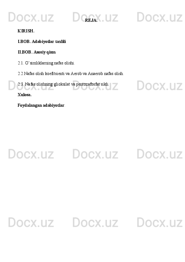                                                               REJA.
KIRISH.
I.BOB. Adabiyotlar taxlili
II.BOB. Asosiy qism
2. 1. O’simliklarning nafas olishi.  
2 .2 . Nafas olish koefitsienti  va Aerob va  Anaerob nafas olish .  
2.3.  Nafas olishning glioksilat va pentozafosfat si kli.
Xulosa.
Foydalangan adabiyotlar .
                                   