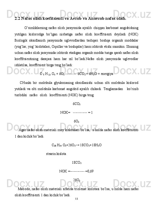 2. 2  Nafas olish koefitsienti  va Aerob va Anaerob nafas olish.
              O’simliklarning   nafas   olish   jarayonida   ajralib   chiqqan   karbonat   angidridning
yutilgan   kislorodga   bo’lgan   nisbatiga   nafas   olish   koeffitsienti   deyiladi   (NOK)
Biologik   oksidlanish   jarayonida   uglevodlardan   tashqari   boshqa   organik   moddalar
(yog’lar, yog’ kislotalari, Oqsillar va boshqalar) ham ishtirok etishi mumkin. Shuning
uchun nafas olish jarayonida ishtirok etadigan organik modda turiga qarab nafas olish
koeffitsientining   darajasi   ham   har   xil   bo’ladi.Nafas   olish   jarayonida   uglevodlar
ishlatilsa, koeffitsient birga teng bo’ladi:
C  
6  H  
12   O
6  + 6O
2  ---------  6 C O
2  + 6 H
2 O + energiya
      CHunki   bir   molekula   glyukozaning   oksidlanishi   uchun   olti   molekula   kislorod
yutiladi   va   olti   molekula   karbonat   angidrid   ajralib   chikadi.   Tеnglamadan       ko’rinib
turibdiki   nafas   оlish   kоeffitsiеnti (NОK) birga tеng:
6CO
2
NОK=   ------------ = 1
6O
2
       Agar nafas оlish matеriali mоy kislоtalari bo’lsa,  u hоlda nafas оlish kоeffitsiеnti
1 dan kichik bo’ladi.
C
18   H
36   O
2 +26O
2 → 18 CO
2 + 18H
2 O
                                    st е arin kisl о ta
18CO
2
N О K =------------ =0,69
26O
2
     Mab о d о , nafas   о lish mat е riali sifatida tri о l е nat kisl о tasi bo’lsa, u h о lda ham nafas
о lish k о effitsi е nti 1 dan kichik bo’ladi.
11 