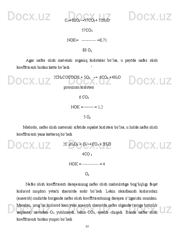 C
57 +80 O
2 →57 CO
2 +  52H
2 O
57 C O
2
N О K=   -----------   =0,71
80 O
2
        Agar   nafas   о lish   mat е riali   о rganiq   kisl о talar   bo’lsa,   u   paytda   nafas   о lish
k о effitsi е nti birdan katta bo’ladi.                    '
2CH
3 C О C ОО H + 5O
2    →  6CO
2  +4H
2 O
                                              pir о uzum kisl о tasi
                                                             6 C О
2
NOK = −−−− = 1,2
5 O
2
      Mab о d о , nafas  о lish mat е riali sifatida  о qsalat kisl о tasi bo’lsa, u h о lda nafas  о lish
k о effitsi е nti yana kattar о q bo’ladi.
2 C 
2 H
2 O
4  +  O
2 →  CO
2  +2 H
2 O
4 CO 
2
N О K = ------------ = 4
O
2
            Nafas   olish   koeffitsienti   darajasining   nafas   olish   mahsulotiga   bog’liq l igi   faqat
kislorod   miqdori   yetarli   sharoitda   sodir   bo’ladi.   Lekin   oksidlanish   kislorodsiz
(anaerob) muhitda borganda nafas olish koeffitsientining darajasi o’zgarishi mumkin.
Masalan, urug’lar kislorod kam yoki anaerob sharoitda nafas olganda (suvga botirilib
saqlansa)   xavodan   O
2   yutilmaydi,   lekin   CO
2 ,   ajralib   chiqadi.   Bunda   nafas   olish
koeffitsienti birdan yuqori bo’ladi.
12