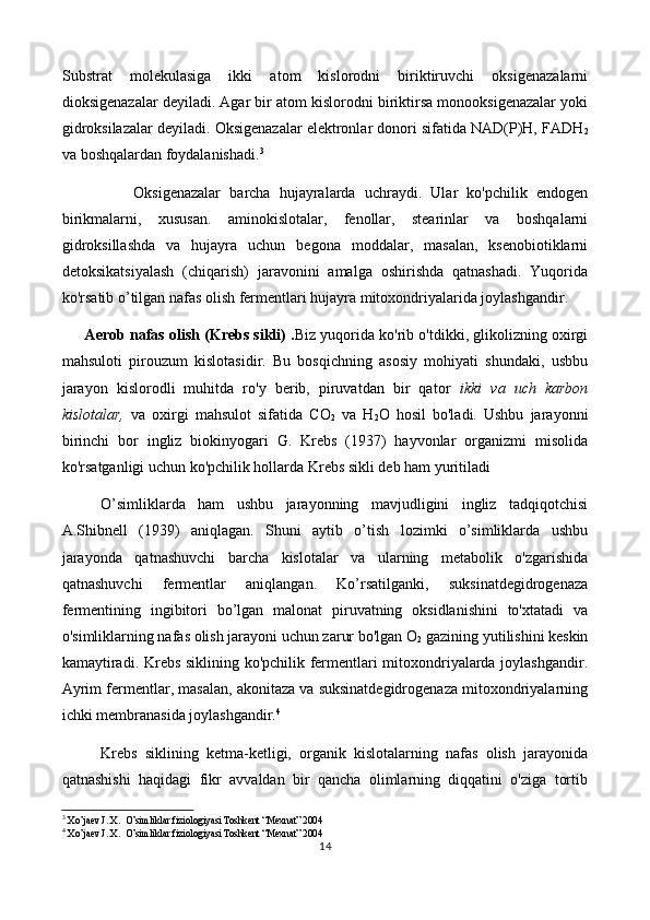 Substrat   molekulasiga   ikki   atom   kislorodni   biriktiruvchi   oksigenazalarni
dioksigenazalar deyiladi. Agar bir atom kislorodni biriktirsa monooksigenazalar yoki
gidroksilazalar deyiladi. Oksigenazalar elektronlar donori sifatida NAD(P)H, FADH
2
va boshqalardan foydalanishadi. 3
                Ok sigenazalar   barcha   hujayralarda   uchraydi.   Ular   ko'pchilik   endogen
birikmalarni,   xususan.   aminokislotalar,   fenollar,   stearinlar   va   boshqalarni
gidroksillashda   va   hujayra   uchun   begona   moddalar,   masalan,   ksenobiotiklarni
detoksikatsiyalash   (chiqarish)   jaravonini   amalga   oshirishda   qatnashadi.   Yuqorida
ko'rsatib o’tilgan nafas olish fermentlari hujayra mitoxondriyalarida joylashgandir.
      Aerob nafas olish (Krebs sikli) . Biz yuqorida ko'rib o'tdikki, glikolizning oxirgi
mahsuloti   pirouzum   kislotasidir.   Bu   bosqichning   asosiy   mohiyati   shundaki,   usbbu
jarayon   kislorodli   muhitda   ro'y   berib,   piruvatdan   bir   qator   ikki   va   uch   karbon
kislotalar,   va   oxirgi   mahsulot   sifatida   CO
2   va   H
2 O   hosil   bo'ladi.   Ushbu   jarayonni
birinchi   bor   ingliz   biokinyogari   G.   Krebs   (1937)   hayvonlar   organizmi   misolida
ko'rsatganligi uchun ko'pchilik hollarda Krebs sikli deb ham yuritiladi
O’simliklarda   ham   ushbu   jarayonning   mavjudligini   ingliz   tadqiqotchisi
A.Shibnell   (1939)   aniqlagan.   Shuni   aytib   o’tish   lozimki   o’simliklarda   ushbu
jarayonda   qatnashuvchi   barcha   kislotalar   va   ularning   metabolik   o'zgarishida
qatnashuvchi   fermentlar   aniqlangan.   Ko’rsatilganki,   suksinatdegidrogenaza
fermentining   ingibitori   bo’lgan   malonat   piruvatning   oksidlanishini   to'xtatadi   va
o'simliklarning nafas olish jarayoni uchun zarur bo'lgan O
2  gazining yutilishini keskin
kamaytiradi. Krebs siklining ko'pchilik fermentlari mitoxondriyalarda joylashgandir.
Ayrim fermentlar, masalan, akonitaza va suksinatdegidrogenaza mitoxondriyalarning
ichki membranasida joylashgandir. 4
Krebs   siklining   ketma-ketligi,   organik   kislotalarning   nafas   olish   jarayonida
qatnashishi   haqidagi   fikr   avvaldan   bir   qancha   olimlarning   diqqatini   o'ziga   tortib
3
  Xo’jaev J. X.  O’simliklar fiziologiyasi Toshkent “Mexnat” 2004     
4
  Xo’jaev J. X.  O’simliklar fiziologiyasi Toshkent “Mexnat” 2004     
14