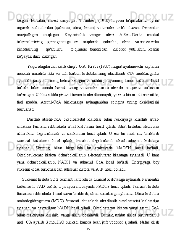 kelgan.   Masalan,   shved   kimyogari   T.Tunberg   (1910)   hayvon   to'qimalarida   ayrim
organik   kislotalardan   (qahrabo,   olma,   limon)   vodorodni   tortib   oluvchi   fermentlar
mavjudligim   aniqlagan.   Keyinchalik   venger   olimi   A.Sent-Derde   muskul
to’qimalarining    gomogenatiga   oz    miqdorda    qahrabo,    olma    va shavelsirka
kislotasining       qo'shilishi       to'qimalar   tomonidan     kislorod   yutilishini   keskin
ko'paytirishini kuzatgan.
Yuqoridagilardan kelib chiqib G.A. Krebs (1937) migratsiyalanuvchi kaptarlar
muskuli   misolida   ikki   va   uch   karbon   kislotalarining   oksidlanib   CO
2   moddasigacha
aylanishi   jarayonlarining  ketma ketligini   va ushbu  jarayonning  limon  kislotasi  hosil
bo'lishi   bilan   borishi   hamda   uning   vodorodni   tortib   olinishi   natijasida   bo'lishini
ko'rsatgan. Uahbu siklda piruvat bevosita oksidlanmaydi, ya'ni  u   kislorodli sharoitda,
faol   modda,   Atsetil-CoA   birikmasiga   aylanganidan   so'ngina   uning   oksidlanishi
boshlanadi.
Dastlab   atsetil-CoA   oksoloatsetat   kislotasi   bilan   reaksiyaga   kirishib   sitrat-
sintetaza   fermenti   ishtirokida   sitrat   kislotasini   hosil   qiladi.   Sitrat   kislotasi   akonitaza
ishtirokida   degidrirlanadi   va   sisakonitni   hosil   qiladi.   U   esa   bir   mol.   suv   biriktirib
izositrat   kislotasini   hosil   qiladi.   Izositrat   degidrirlanib   oksolosuksenat   kislotaga
aylanadi.   Shuning   bilan   birgalikda   bu   reaksiyada   NADFH   hosil   bo'ladi.
Oksolosuksenat   kislota   dekarboksillanib   a-ketoglutarat   kislotaga   aylanadi.   U   ham
yana   dekarboksillanib,   NADH   va   sukaenil   CoA   hosil   bo'ladi.   Energiyaga   boy
suksenil-KoA birikmasidan suksenat kistota va ATF hosil bo'ladi.
     Suksenat kislota SDG fermenti ishtirokida fumarat kislotasiga aylanadi.  Fermentni
kofermenti   FAD   bo'lib,   u   jarayon   mobaynida   FADH
2   hosil   qiladi.   Fumarat   kislota
fumaraza ishtirokida 1 mol suvni biriktirib, olma kislotasiga aylanadi. Olma kislotasi
malatdegidrogenaza (MDG) fermenti ishtirokida oksidlanib oksoloatsetat  kislotasiga
aylanadi   va  qaytarilgan   NA DH   hosil   qiladi.   Oksoloatsetat   kislota   yangi   atsetil   CoA
bilan reaksiyaga  kirishib,  yangi  siklni  boshlaydi.  Demak,  ushbu  siklda  piruvatdan  3
mol.   C0
2   ajralib   3   mol.H
2 O   birikadi   hamda   besh   juft   vodorod   ajraladi.   Nafas   olish
15