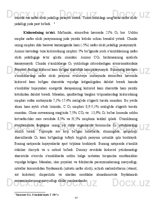 oxirida esa nafas olish jadalligi pasayib boradi. Tinim holaldagi urug'larda nafas olish
jadalligi juda past bo'ladi.    6
                
Kislorodning   ta'siri.   Ma'lumki,   atmosfera   havosida   21%   O
2   bor.   Ushbu
miqdor   nafas   olish   jarayonining   juda   yaxshi   kelishi   uchun   bemalol   yetadi.   Chunki
uning miqdori ikki baravar kamayganda ham (-5%) nafas olish jadalligi pasaymaydi.
Ammo havodagi toza kislorodning miqdori 5% bo'Iganda yosh o'simliklarning nafas
olish   jadalligiga   ta'sir   qilishi   mumkin.   Ammo   CO
2   birikmasining   ajralishi
kamaymaydi.   Chunki   o'simliklarga   O
2   yutilishiga   ixtisoslashgan   sitoxromoksidaza
fermenti faolligi kislorod kam bo'lgan sharoltda ham pasaymaydi.   Bularning barchasi
o'simliklardagi   nafas   olish   jarayoni   evolutsiya   mobaynida   atmosfera   havosida
kislorod   kam   bo'lgan   sharoitda   vujudga   kelganligidan   dalolat   beradi   hamda
o'simliklar   hujayralari   energetik   darajasining   kislorod   kam   sharoitda   ham   yaxshi
ketishidan dalolat beradi.   Masalan, qandlavlagi barglari to'qimalaridagi kislorodning
miqdori   sutka   mobaynida  7,1%-17,4%   oralig'ida   o'zgarib   turishi   mumkin.  Bu   yerda
shuni   ham   aytib   o'tish   lozimki,   C   O
2   miqdori   0,9-5,1%   oralig'ida   o'zgarib   turishi
mumkin. Olma mevasining mag'zida 7,5%  C O
2   va   13,9%   O
2   bo'lsa limonda ushbu
ko'rsatkichlar   mos   ravishda   8,5%   va   H,5%   miqdonii   tashkil   qiladi.   O'simlikning
rivojlanishida   faqatgina   uning   yer   ostki   organlarida   birmuncha   O
2   yetishmasligi
sezilib   turadi.   Tuproqda   suv   ko'p   bo'lgan   holatlarda,   shuningdek,   qatqaloqli
sharoillarida   O
2   kam   bo'lganligi   tufayli   bijg'ish   jarayoni   ustunlik   qila   boshlaydi.
Buning   natijasida   hujayralarda   spirt   to'plana   boshlaydi.   Buning   natijasida   o'simlik
itdizlari   chiriydi   va   u   nobud   bo'ladi.   Doimiy   ravishda   kislorod   yelishmasligi
sharoitida   o'suvchi   o'simliklarda   ushbu   holga   nisbatan   birqancha   mosfanishlar
vujudga   kelgan.   Masalan,   ular   poyalari   va   tldizlarida   parenximalarning   mavjudligi,
nitratlar kisiorodidan foydaianish (nitratii nafas olish), achish mahsulotlarini (etanol,
sut   kislotasi)   chiqarilishi   va   ulardan   moddalar   almashinuvida   foydalanish
mexanizmlarining mavjudligi shular jumlasidandir.
6
  Timiryazev K.A. O’simliklar hayoti. T. 1967 y.
19