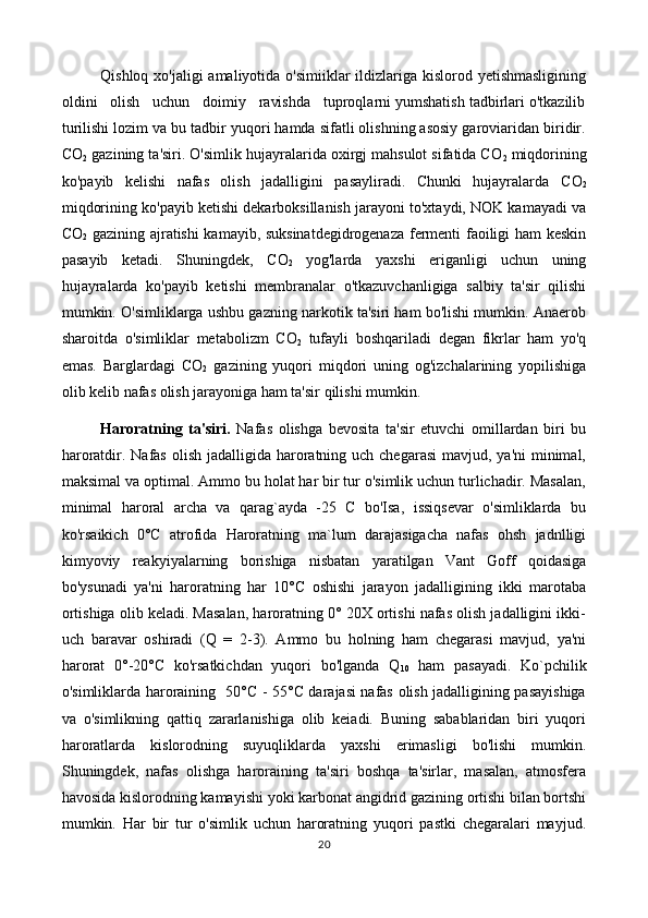 Qishloq xo'jaligi amaliyotida o'simiiklar ildizlariga kislorod yetishmasligining
oldini   olish   uchun   doimiy   ravishda   tuproqlarni yumshatish tadbirlari o'tkazilib
turilishi lozim va bu tadbir yuqori hamda sifatli olishning asosiy garoviaridan biridir.
C O
2  gazining ta'siri. O'simlik hujayralarida oxirgj mahsulot sifatida C O
2  miqdorining
ko'payib   kelishi   nafas   olish   jadalligini   pasayliradi.   Chunki   hujayralarda   C O
2
miqdorining ko'payib ketishi dekarboksillanish jarayoni to'xtaydi, NOK kamayadi va
C O
2   gazining ajratishi kamayib, suksinatdegidrogenaza fermenti faoiligi ham keskin
pasayib   ketadi.   Shuningdek,   C O
2   yog'larda   yaxshi   eriganligi   uchun   uning
hujayralarda   ko'payib   ketishi   membranalar   o'tkazuvchanligiga   salbiy   ta'sir   qilishi
mumkin. O'simliklarga ushbu gazning narkotik ta'siri ham bo'lishi mumkin. Anaerob
sharoitda   o'simliklar   metabolizm   C O
2   tufayli   boshqariladi   degan   fikrlar   ham   yo'q
emas.   Barglardagi   C O
2   gazining   yuqori   miqdori   uning   og'izchalarining   yopilishiga
olib kelib nafas olish jarayoniga ham ta'sir qilishi mumkin.
Haroratning   ta'siri.   Nafas   olishga   bevosita   ta'sir   etuvchi   omillardan   biri   bu
haroratdir. Nafas olish  jadalligida  haroratning uch chegarasi  mavjud, ya'ni  minimal,
maksimal va optimal. Ammo bu holat har bir tur o'simlik uchun turlichadir. Masalan,
minimal   haroral   archa   va   qarag`ayda   -25   C   bo'Isa,   issiqsevar   o'simliklarda   bu
ko'rsaikich   0°C   atrofida   Haroratning   ma`lum   darajasigacha   nafas   ohsh   jadnlligi
kimyoviy   reakyiyalarning   borishiga   nisbatan   yaratilgan   Vant   Goff   qoidasiga
bo'ysunadi   ya'ni   haroratning   har   10°C   oshishi   jarayon   jadalligining   ikki   marotaba
ortishiga olib keladi. Masalan, haroratning 0° 20X ortishi nafas olish jadalligini ikki-
uch   baravar   oshiradi   (Q   =   2-3).   Ammo   bu   holning   ham   chegarasi   mavjud,   ya'ni
harorat   0°-20°C   ko'rsatkichdan   yuqori   bo'lganda   Q
10   ham   pasayadi.   Ko`pchilik
o'simliklarda haroraining   50°C - 55°C darajasi nafas olish jadalligining pasayishiga
va   o'simlikning   qattiq   zararlanishiga   olib   keiadi.   Buning   sabablaridan   biri   yuqori
haroratlarda   kislorodning   suyuqliklarda   yaxshi   erimasligi   bo'lishi   mumkin.
Shuningdek,   nafas   olishga   haroraining   ta'siri   boshqa   ta'sirlar,   masalan,   atmosfera
havosida kislorodning kamayishi yoki karbonat angidrid gazining ortishi bilan bortshi
mumkin.   Har   bir   tur   o'simlik   uchun   haroratning   yuqori   pastki   chegaralari   mayjud.
20