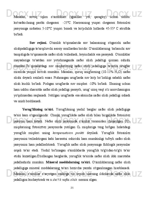Masalan,   sovuq   iqlim   o'simliklari   (ignalilar.   yel,   qarag'ay)   uchun   ushbu.
ko'rsatkichning   pastki   chegarasi     -25°C.   Haroraining   yuqori   chegarasi   fotosinlez
jarayoniga   nisbatan   5-10°C   yuqori   boiadi   va   ko'pchilik   hollarda   45-55 o  
C   atrofida
bo'ladi.
              Suv   rejimi.   O'simlik   to'qimalarida   suv   balansining   o'zgarishi   nafas
olishjadalligiga ta'sirqiluvchi asosiy omillardan biridir. O'simliklarning  birlamchi suv
tanqisligida to'qimaiarda nafas olish tezlashadi, keyinchalik esa pasayadi. O'simliklar
maysalariga   to'satdan   suv   yetishmaganda   nafas   olish   jadaltigi   qisman   oshishi
mumkin.To’qimalardagi   suv   miqdorirring   nafas   otish   jadalligiga   ta'sirini   urug'lar
misolida   yaqqol   ko'rish   mumkin.   Masalan,   quruq   unig'larning   (10-11%   H
2 O)   nafas
olishi  deyarli sezilarli  emas. Pishmagan urug'larda suv ko'p bo’lishligi  sababli  nafas
olish   kuchli   bo'ladi.   Pishgan   urug'larda   suv   miqdori   -10%   bo'ladi.   Shuning   uchun
ham ushbu sharoitda nafas olish jadalligi pasayib, urug' uzoq vaqt o'z unuvchaniigini
yo'qolmasdan saqlanadi. Ivitilgan urug'larda esa aksincha nafas olish jadalligi oshadi
va unish boshlanadi. 
Yorug'likning   ta'siri.   Yorug'likning   yashil   barglar   nafas   olish   jadalligiga
ta'siri   kam  o'rganilgandir. Chunki   yorug'likda nafas  olish  bilan  birgalikda  fotosintez
jarayoni   ham   ketadi.   Nafas   olish   jarayonida   o'simlik   tomonidan   chiqarilgan   CO
2
miqdorining   fotosizttez   jarayonrda   yutilgan   O
2   miqdoriga   teng   bo'lgan   holatidagi
yorug'lik   miqdori   uning   kompensatsion   punkti   deyiladi.   Yorug'lik   fotosinlez
jarayonini  tezlashtirgani  kabi  haroratni  oshirishi  ham  mumkinligi  tufeyli  nafas  olish
jarayonini   ham   jadallashtiradi.   Yorug'lik   nafas   olish   jarayoniga   fizblogik   jarayonlar
orqali   ta'sir   etadi.   Yashil   bo'lmagan   o'simliklarda   yorug'lik   to'g'ridan-to'g'ri   ta'sir
etishi   kuzatilgan.Etiollangan   barglarda,   yorug'lik   ta'sirida   nafas   olish   ikki   marotaba
jadallashishi   mumkin.   Mineral   moddalarniag   ta'siri.   O'simliklarnmg   nafas   olish
jadalligiga   mineral   moddalarning   ta'siri   hozircha   yaxshi   o'rganilmagan   hisoblanadi.
Masalan,   o'simlilar   o'sayotgan   muhitga   tuz   sepish   ularning   ildizlarida   nafas   olish
jadalligini kuchaytiradi va u  sho'rli nafas olish   nomini olgan.
21