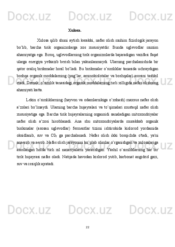 Xulosa.
                            Xulosa  qilib shuni  aytish  kerakki,   n afas  olish  muhim   fiziologik  jarayon
bo’lib,   barcha   tirik   organizmlarga   xos   xususiyatdir.   Bunda   uglevodlar   muxim
ahamiyatga ega. Biroq, uglevodlarning tirik organizmlarda bajaradigan vazifasi faqat
ularga   energiya   yetkazib   berish   bilan   yakunlanmaydi.   Ularning   parchalanishida   bir
qator oraliq birikmalar hosil bo’ladi. Bu birikmalar o’simliklar tanasida uchraydigan
boshqa organik moddalarning (yog’lar, aminokislotalar va boshqalar) asosini  tashkil
etadi. Demak, o’simlik tanasidagi organik moddalarning turli xilligida nafas olishning
ahamiyati katta.
              Lekin o’simliklarning (hayvon va odamlarnikiga o’xshash)  maxsus nafas olish
a‘zolari   bo’lmaydi.   Ularning   barcha   hujayralari   va   to’qimalari   mustaqil   nafas   olish
xususiyatiga  ega. Barcha  tirik hujayralarning organoidi  sanaladigan  mitoxondriyalar
nafas   olish   a‘zosi   hisoblanadi.   Ana   shu   mitoxondriyalarda   murakkab   organik
birikmalar   (asosan   uglevodlar)   fermentlar   tizimi   ishtirokida   kislorod   yordamida
oksidlanib,   suv   va   C0
2   ga   parchalanadi.   Nafas   olish   ikki   bosqichda   o'tadi,   ya'ni
anaerob va aerob. Nafas olish jarayonini ko’plab olimlar o’rganishgan va xulosalariga
asoslangan   holda   turli   xil   nazariyalarni   yaratishgan.   Yashil   o’simliklarning   har   bir
tirik   hujayrasi   nafas   oladi.   Natijada   havodan  kislorod   yutib,  karbonat   angidrid   gazi,
suv va issiqlik ajratadi. 
22