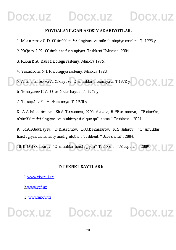  FOYDALANILGAN ASOSIY ADABIYOTLAR.
1. Mustaqimov G.D. O’simliklar fiziologiyasi va mikrobiologiya asoslari. T. 1995 y.
2. Xo’jaev J. X.  O’simliklar fiziologiyasi Toshkent “Mexnat” 2004     
3. Rubin B.A. Kurs fiziologii rasteniy. Maskva 1976.
4. Yakushkina N.I. Fiziologiya rasteniy. Maskva 1980.
5 . A. Imomaliev va A. Zikiryoev. O’simliklar bioximiyasi. T.1978 y.
6 . Timiryazev K.A. O’simliklar hayoti. T. 1967 y.
7 . To’raqulov Yo.H. Bioximiya. T. 1970 y.
8.   A.A.Matkarimova,   Sh.A.Tursunova,   X.Ya.Azizov,   R.PRustomova,     “Botanika,
o’simliklar fiziologiyasi va biokimyosi o’quv qo’llanma “ Toshkent – 2024
9.   R.A.Abdullayev,   D.K.Asomov,   B.O.Beknazarov,   K.S.Safarov,   “O”simliklar
fiziologiyasidan amaliy mashg’ulotlar , Toshkent, “Universitut”, 2004,
10. B.O.Beknazarov. “O’simliklar fiziologiyasi” Toshkent – “Aloqachi” – 2009. 
                                         INTERNET SAYTLARI:
       1. www.ziyonet.uz
       2. www.ref.uz
  3.  www.arxiv.uz
                                                            
23 