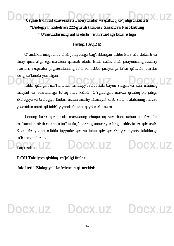 Urganch davlat universiteti Tabiiy fanlar va qishloq xo’jaligi fakulteti
“Biologiya” kafedrasi 222-guruh talabasi  Xasanova Nazokatning
``O`simliklarning nafas olishi ``mavzusidagi kurs  ishiga
Tashqi TAQRIZ
           O‘simliklarning nafas olish jarayoniga bag‘ishlangan ushbu kurs ishi dolzarb va
ilmiy   qimmatga   ega   mavzuni   qamrab   oladi.   Ishda   nafas   olish   jarayonining   nazariy
asoslari,   respirator   pigmentlarning   roli,   va   ushbu   jarayonga   ta’sir   qiluvchi   omillar
keng ko‘lamda yoritilgan.
         Tahlil  qilingan  ma’lumotlar  mantiqiy  izchillikda  bayon  etilgan va  kurs  ishining
maqsad   va   vazifalariga   to‘liq   mos   keladi.   O‘rganilgan   mavzu   qishloq   xo‘jaligi,
ekologiya va biologiya fanlari uchun amaliy ahamiyat kasb etadi. Talabaning mavzu
yuzasidan mustaqil tahliliy yondashuvini qayd etish lozim.
        Ishning   ba’zi   qismlarida   mavzuning   chuqurroq   yoritilishi   uchun   qo‘shimcha
ma’lumot kiritish mumkin bo‘lsa-da, bu uning umumiy sifatiga jiddiy ta’sir qilmaydi.
Kurs   ishi   yuqori   sifatda   tayyorlangan   va   talab   qilingan   ilmiy-me’yoriy   talablarga
to‘liq javob beradi.
Taqrizchi:
UrDU Tabiiy va qishloq xo’jaligi fanlar 
 fakulteti ``Biologiya`` kafedrasi o`qituvchisi:
26