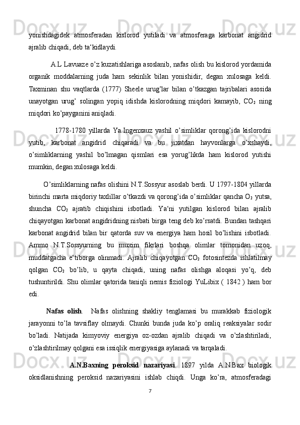 yonishdagidek   atmosferadan   kislorod   yutiladi   va   atmosferaga   karbonat   angidrid
ajralib chiqadi, deb ta‘kidlaydi.
                    A.L Lavuaze o’z kuzatishlariga asoslanib, nafas olish bu kislorod yordamida
organik   moddalarning   juda   ham   sekinlik   bilan   yonishidir,   degan   xulosaga   keldi.
Taxminan   shu   vaqtlarda   (1777)   Sheele   urug’lar   bilan   o’tkazgan   tajribalari   asosida
unayotgan   urug’   solingan   yopiq   idishda   kislorodning   miqdori   kamayib,   CO
2   ning
miqdori ko’payganini aniqladi.
                  1778-1780   yillarda   Ya.Ingenxauz   yashil   o’simliklar   qorong’ida   kislorodni
yutib,   karbonat   angidrid   chiqaradi   va   bu   jixatdan   hayvonlarga   o’xshaydi,
o’simliklarning   yashil   bo’lmagan   qismlari   esa   yorug’likda   ham   kislorod   yutishi
mumkin, degan xulosaga keldi.
          O’simliklarning nafas olishini N.T.Sossyur asoslab berdi. U 1797-1804 yillarda
birinchi marta miqdoriy taxlillar o’tkazdi va qorong’ida o’simliklar qancha O
2  yutsa,
shuncha   CO
2   ajratib   chiqishini   isbotladi.   Ya‘ni   yutilgan   kislorod   bilan   ajralib
chiqayotgan karbonat angidridning nisbati birga teng deb ko’rsatdi. Bundan tashqari
karbonat   angidrid   bilan   bir   qatorda   suv   va   energiya   ham   hosil   bo’lishini   isbotladi.
Ammo   N.T.Sossyurning   bu   muxim   fikrlari   boshqa   olimlar   tomonidan   uzoq,
muddatgacha   e‘tiborga   olinmadi.   Ajralib   chiqayotgan   CO
2   fotosintezda   ishlatilmay
qolgan   CO
2   bo’lib,   u   qayta   chiqadi,   uning   nafas   olishga   aloqasi   yo’q,   deb
tushuntirildi. Shu olimlar   q atorida tani q li nemis fiziologi YuLibix ( 1842 ) ham  bor
edi.
Nafas   olish .     Nafas   olishning   shakliy   tenglamasi   bu   murakkab   fiziologik
jarayonni   to’la   tavsiflay   olmaydi.   Chunki   bunda   juda   ko’p   oraliq   reaksiyalar   sodir
bo’ladi.   Natijada   kimyoviy   energiya   oz-ozdan   ajralib   chiqadi   va   o’zlashtiriladi,
o’zlashtirilmay qolgani esa issiqlik energiyasiga aylanadi va tarqaladi.
                  A. N . B axning   peroksid   nazariy a si .   1897   yilda   A.N.Bax   biologik
oksidlanishning   peroksid   nazariyasini   ishlab   chiqdi.   Unga   ko’ra,   atmosferadagi
7