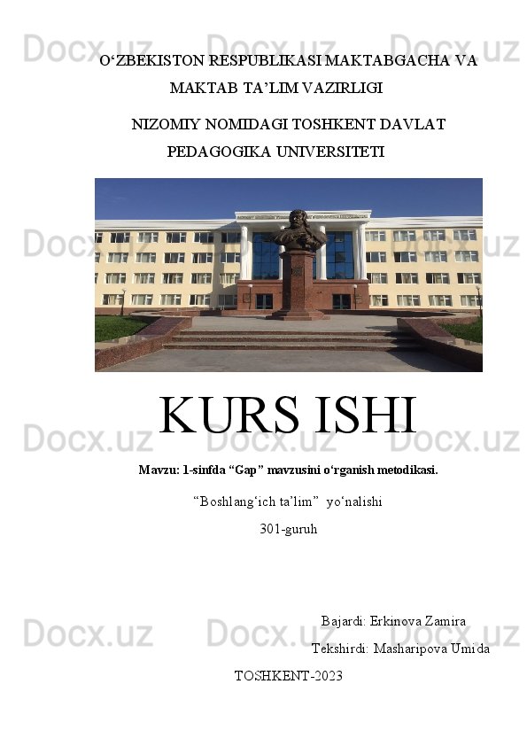 O‘ZBEKISTON RESPUBLIKASI  MAKTABGACHA VA
MAKTAB  TA’LIM VAZIRLIGI
NIZOMIY NOMIDAGI TOSHKENT DAVLAT
PEDAGOGIKA UNIVERSITETI
KURS ISHI
Mavzu: 1-sinfda “Gap” mavzusini o‘rganish metodikasi.
“Boshlang‘ich ta’lim”  yo‘nalishi 
301-guruh
                                                                   Bajardi:   Erkinova Zamira
                                                         Teks h irdi:  Masharipova Umida
TOSHKENT-20 23 