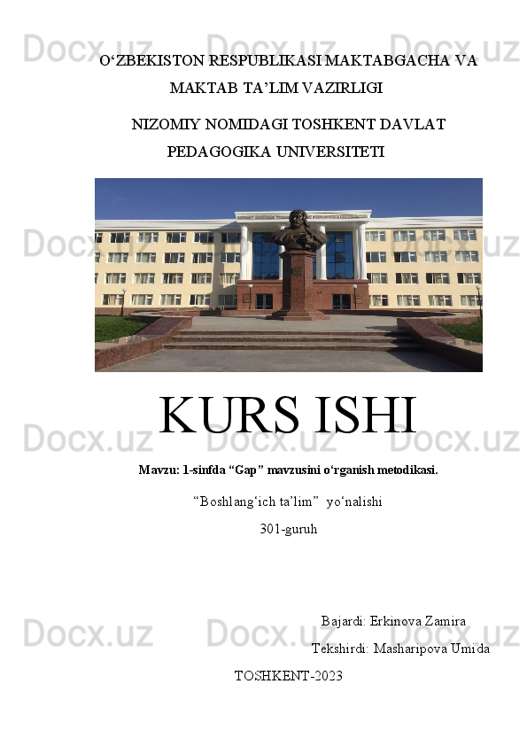 O‘ZBEKISTON RESPUBLIKASI  MAKTABGACHA VA
MAKTAB  TA’LIM VAZIRLIGI
NIZOMIY NOMIDAGI TOSHKENT DAVLAT
PEDAGOGIKA UNIVERSITETI
KURS ISHI
Mavzu: 1-sinfda “Gap” mavzusini o‘rganish metodikasi.
“Boshlang‘ich ta’lim”  yo‘nalishi 
301-guruh
                                                                   Bajardi:   Erkinova Zamira
                                                         Teks h irdi:  Masharipova Umida
TOSHKENT-20 23