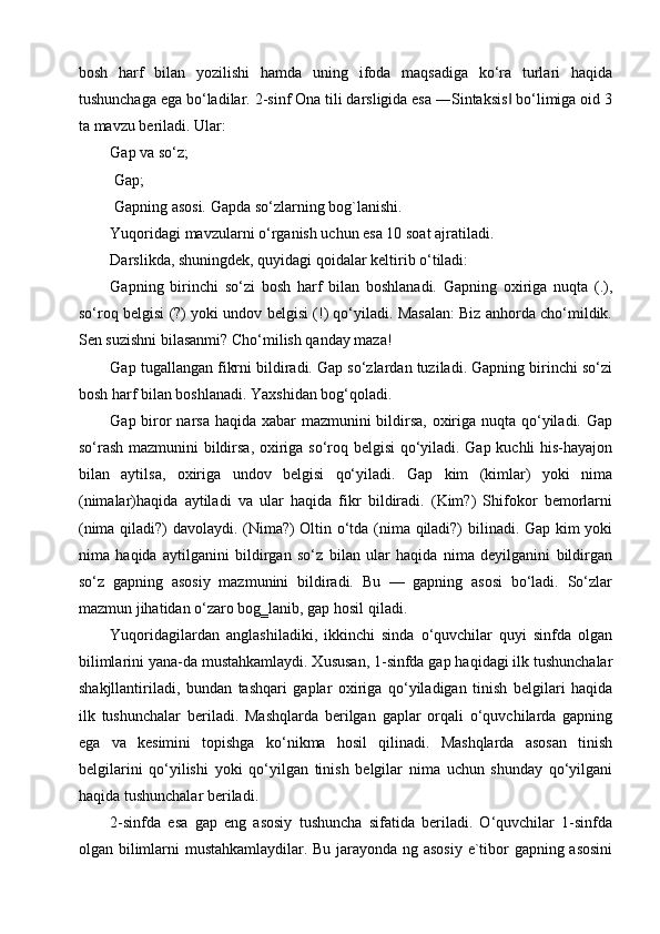 bosh   harf   bilan   yozilishi   hamda   uning   ifoda   maqsadiga   ko‘ra   turlari   haqida
tushunchaga ega bo‘ladilar. 2-sinf Ona tili darsligida esa ―Sintaksis  bo‘limiga oid 3‖
ta mavzu beriladi. Ular:
Gap va so‘z;
 Gap;
 Gapning asosi. Gapda so‘zlarning bog`lanishi.
Yuqoridagi mavzularni o‘rganish uchun esa 10 soat ajratiladi.
Darslikda, shuningdek, quyidagi qoidalar keltirib o‘tiladi:
Gapning   birinchi   so‘zi   bosh   harf   bilan   boshlanadi.   Gapning   oxiriga   nuqta   (.),
so‘roq belgisi (?) yoki undov belgisi (!) qo‘yiladi. Masalan: Biz anhorda cho‘mildik.
Sen suzishni bilasanmi? Cho‘milish qanday maza!
Gap tugallangan fikrni bildiradi. Gap so‘zlardan tuziladi. Gapning birinchi so‘zi
bosh harf bilan boshlanadi. Yaxshidan bog‘qoladi.
Gap biror  narsa haqida xabar mazmunini bildirsa, oxiriga nuqta qo‘yiladi. Gap
so‘rash mazmunini bildirsa, oxiriga so‘roq belgisi  qo‘yiladi. Gap kuchli his-hayajon
bilan   aytilsa,   oxiriga   undov   belgisi   qo‘yiladi.   Gap   kim   (kimlar)   yoki   nima
(nimalar)haqida   aytiladi   va   ular   haqida   fikr   bildiradi.   (Kim?)   Shifokor   bemorlarni
(nima qiladi?) davolaydi. (Nima?) Oltin o‘tda (nima qiladi?) bilinadi. Gap kim yoki
nima   haqida   aytilganini   bildirgan   so‘z   bilan   ular   haqida   nima   deyilganini   bildirgan
so‘z   gapning   asosiy   mazmunini   bildiradi.   Bu   —   gapning   asosi   bo‘ladi.   So‘zlar
mazmun jihatidan o‘zaro bog‗lanib, gap hosil qiladi.
Yuqoridagilardan   anglashiladiki,   ikkinchi   sinda   o‘quvchilar   quyi   sinfda   olgan
bilimlarini yana-da mustahkamlaydi. Xususan, 1-sinfda gap haqidagi ilk tushunchalar
shakjllantiriladi,   bundan   tashqari   gaplar   oxiriga   qo‘yiladigan   tinish   belgilari   haqida
ilk   tushunchalar   beriladi.   Mashqlarda   berilgan   gaplar   orqali   o‘quvchilarda   gapning
ega   va   kesimini   topishga   ko‘nikma   hosil   qilinadi.   Mashqlarda   asosan   tinish
belgilarini   qo‘yilishi   yoki   qo‘yilgan   tinish   belgilar   nima   uchun   shunday   qo‘yilgani
haqida tushunchalar beriladi.
2-sinfda   esa   gap   eng   asosiy   tushuncha   sifatida   beriladi.   O‘quvchilar   1-sinfda
olgan bilimlarni mustahkamlaydilar. Bu jarayonda ng asosiy e`tibor gapning asosini 