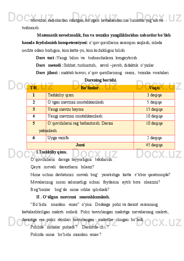 televizor, radiolardan eshitgan, ko‘rgan  lavhalaridan ma’lumotlar yig‘ish va 
tushunish.   
      Matematik savodxonlik, fan va texnika yangiliklaridan xabardor bo‘lish
hamda foydalanish kompetensiyasi:  o‘quv qurollarini saramjon saqlash; oilada 
nechta odam borligini, kim katta-yu, kim kichikligini bilish. 
      Dars  turi : Yangi  bilim  va   tushunchalarni  kengaytirish .
     Dars   metodi : Suhbat, tushuntish,   savol –javob, didaktik  o‘yinlar .
     Dars  jihozi :  maktab tasviri, o‘quv qurollarining   rasmi,  texnika  vositalari.
Darsning borishi.
T/R Bo‘limlar Vaqti
1 Tashkiliy qism 3 daqiqa
2 O`tgan mavzuni mustahkamlash 5 daqiqa
3 Yangi mavzu bayoni 15 daqiqa
4 Yangi mavzuni mustahkamlash 10 daqiqa
5 O`quvchilarni rag`batlantirish. Darsni 
yakunlash. 10 daqiqa
6 Uyga vazifa 2 daqiqa
Jami 45 daqiqa
     I.Tashkiliy qism.
O‘quvchilarni   darsga  tayyorligini   tekshirish .
Qaysi   mevali   daraxtlarni   bilasiz?
Nima  uchun  davlatimiz   mevali  bog‘   yaratishga   katta   e’tibor  qaratmoqda?
Mevalarning   inson  salomatligi  uchun   foydasini   aytib  bera   olasizmi?
Bog‘bonlar    bog‘da   nima  ishlar  qilishadi?
     II . O‘tilgan  mavzuni   mustahkamlash.
“Bo‘lishi    mumkin   emas”  o‘yini . Doskaga  poliz va daraxt  rasmining  
kattalashtirilgan  maketi  osiladi . Poliz  tasvirlangan  maketga  mevalarning  maketi,  
daraxtga  esa  poliz  ekinlari  tasvirlangan    maketlar   ilingan  bo‘ladi. 
Polizda   nimalar  pishadi ?    Daraxtda-ch i ?
Polizda  nima   bo‘lishi  mumkin  emas ? 