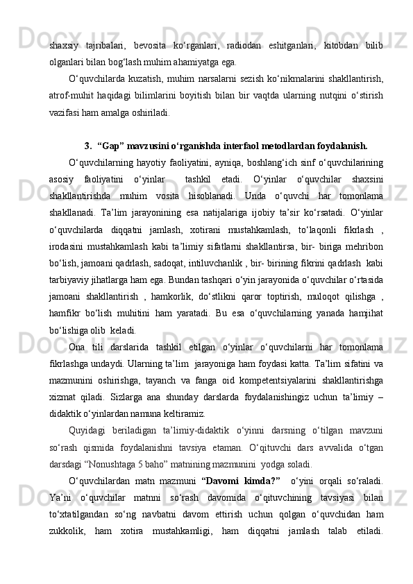 shaxsiy   tajribalari,   bevosita   ko‘rganlari,   radiodan   eshitganlari,   kitobdan   bilib
olganlari bilan bog‘lash muhim ahamiyatga ega.
O‘quvchilarda   kuzatish,   muhim   narsalarni   sezish   ko‘nikmalarini   shakllantirish,
atrof-muhit   haqidagi   bilimlarini   boyitish   bilan   bir   vaqtda   ularning   nutqini   o‘stirish
vazifasi ham amalga oshiriladi.
3.    “Gap” mavzusini  o‘rganishda interfaol metodlardan foydalanish.
O‘quvchilarning   hayotiy  faoliyatini,  ayniqa,   boshlang‘ich   sinf   o‘quvchilarining
asosiy   faoliyatini   o‘yinlar     tashkil   etadi.   O‘yinlar   o‘quvchilar   shaxsini
shakllantirishda   muhim   vosita   hisoblanadi.   Unda   o‘quvchi   har   tomonlama
shakllanadi.   Ta’lim   jarayonining   esa   natijalariga   ijobiy   ta’sir   ko‘rsatadi.   O‘yinlar
o‘quvchilarda   diqqatni   jamlash,   xotirani   mustahkamlash,   to‘laqonli   fikrlash   ,
irodasini   mustahkamlash   kabi   ta’limiy   sifatlarni   shakllantirsa,   bir-   biriga   mehribon
bo‘lish, jamoani qadrlash, sadoqat, intiluvchanlik , bir- birining fikrini qadrlash  kabi
tarbiyaviy jihatlarga ham ega. Bundan tashqari o‘yin jarayonida o‘quvchilar o‘rtasida
jamoani   shakllantirish   ,   hamkorlik,   do‘stlikni   qaror   toptirish,   muloqot   qilishga   ,
hamfikr   bo‘lish   muhitini   ham   yaratadi.   Bu   esa   o‘quvchilarning   yanada   hamjihat
bo‘lishiga olib  keladi. 
Ona   tili   darslarida   tashkil   etilgan   o‘yinlar   o‘quvchilarni   har   tomonlama
fikrlashga undaydi. Ularning ta’lim   jarayoniga ham foydasi katta. Ta’lim sifatini va
mazmunini   oshirishga,   tayanch   va   fanga   oid   kompetentsiyalarini   shakllantirishga
xizmat   qiladi.   Sizlarga   ana   shunday   darslarda   foydalanishingiz   uchun   ta’limiy   –
didaktik o‘yinlardan namuna keltiramiz. 
Quyidagi   beriladigan   ta’limiy-didaktik   o‘yinni   darsning   o‘tilgan   mavzuni
so‘rash   qismida   foydalanishni   tavsiya   etaman.   O‘qituvchi   dars   avvalida   o‘tgan
darsdagi   “Nonushtaga 5 baho” matnining mazmunini    yodga soladi.   
O‘quvchilardan   matn   mazmuni   “Davomi   kimda?”     o‘yini   orqali   so‘raladi.
Ya’ni   o‘quvchilar   matnni   so‘rash   davomida   o‘qituvchining   tavsiyasi   bilan
to‘xtatilgandan   so‘ng   navbatni   davom   ettirish   uchun   qolgan   o‘quvchidan   ham
zukkolik,   ham   xotira   mustahkamligi,   ham   diqqatni   jamlash   talab   etiladi. 