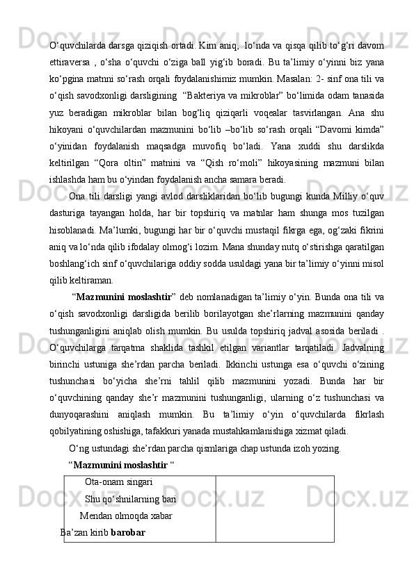 O‘quvchilarda darsga qiziqish ortadi. Kim aniq,   lo‘nda va qisqa qilib to‘g‘ri davom
ettiraversa   ,   o‘sha   o‘quvchi   o‘ziga   ball   yig‘ib   boradi.   Bu   ta’limiy   o‘yinni   biz   yana
ko‘pgina matnni so‘rash orqali foydalanishimiz mumkin. Masalan: 2- sinf ona tili va
o‘qish savodxonligi darsligining   “Bakteriya va mikroblar” bo‘limida odam tanasida
yuz   beradigan   mikroblar   bilan   bog‘liq   qiziqarli   voqealar   tasvirlangan.   Ana   shu
hikoyani   o‘quvchilardan   mazmunini   bo‘lib   –bo‘lib   so‘rash   orqali   “Davomi   kimda”
o‘yinidan   foydalanish   maqsadga   muvofiq   bo‘ladi.   Yana   xuddi   shu   darslikda
keltirilgan   “Qora   oltin”   matnini   va   “Qish   ro‘moli”   hikoyasining   mazmuni   bilan
ishlashda ham bu o‘yindan foydalanish ancha samara beradi. 
Ona   tili   darsligi   yangi   avlod   darsliklaridan   bo‘lib   bugungi   kunda   Milliy   o‘quv
dasturiga   tayangan   holda,   har   bir   topshiriq   va   matnlar   ham   shunga   mos   tuzilgan
hisoblanadi. Ma’lumki, bugungi har bir o‘quvchi mustaqil fikrga ega, og‘zaki fikrini
aniq va lo‘nda qilib ifodalay olmog‘i lozim. Mana shunday nutq o‘stirishga qaratilgan
boshlang‘ich sinf o‘quvchilariga oddiy sodda usuldagi yana bir ta’limiy o‘yinni misol
qilib keltiraman. 
  “ Mazmunini moslashtir ” deb nomlanadigan ta’limiy o‘yin. Bunda ona tili va
o‘qish   savodxonligi   darsligida   berilib   borilayotgan   she’rlarning   mazmunini   qanday
tushunganligini   aniqlab   olish   mumkin.   Bu   usulda   topshiriq   jadval   asosida   beriladi   .
O‘quvchilarga   tarqatma   shaklida   tashkil   etilgan   variantlar   tarqatiladi.   Jadvalning
birinchi   ustuniga   she’rdan   parcha   beriladi.   Ikkinchi   ustunga   esa   o‘quvchi   o‘zining
tushunchasi   bo‘yicha   she’rni   tahlil   qilib   mazmunini   yozadi.   Bunda   har   bir
o‘quvchining   qanday   she’r   mazmunini   tushunganligi,   ularning   o‘z   tushunchasi   va
dunyoqarashini   aniqlash   mumkin.   Bu   ta’limiy   o‘yin   o‘quvchilarda   fikrlash
qobilyatining oshishiga, tafakkuri yanada mustahkamlanishiga xizmat qiladi.
O‘ng ustundagi she’rdan parcha qismlariga chap ustunda izoh yozing.  
“ Mazmunini moslashtir  “
       Ota-onam singari 
       Shu qo‘shnilarning bari
     Mendan olmoqda xabar
     Ba’zan kirib  barobar 