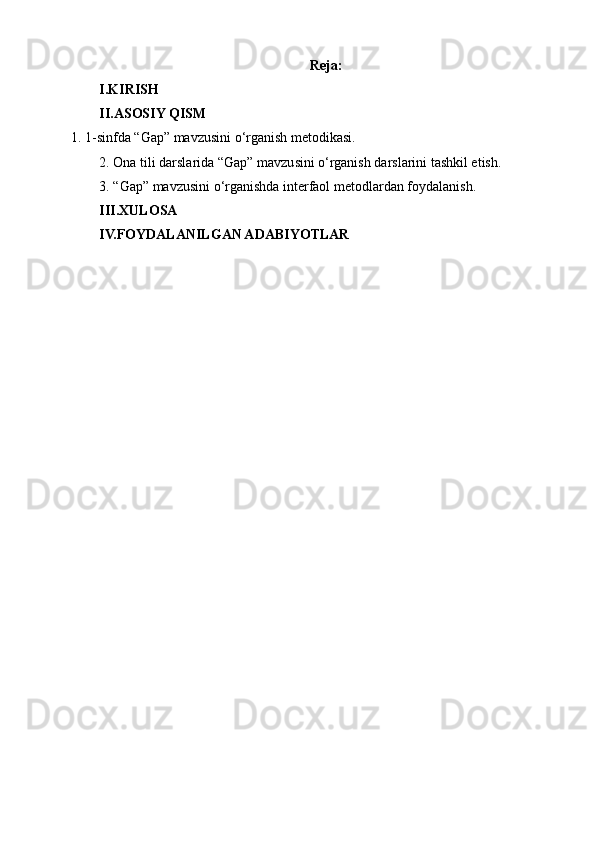 Reja:
I.KIRISH
II.ASOSIY QISM
1. 1-sinfda “Gap” mavzusini  o‘rganish metodikasi . 
2. Ona tili darslarida  “Gap” mavzusini  o‘rganish darslarini tashkil etish. 
3.  “Gap” mavzusini  o‘rganishda interfaol metodlardan foydalanish.
III.XULOSA
IV.FOYDALANILGAN ADABIYOTLAR 