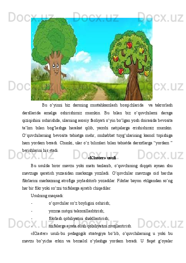 Bu   o‘yinni   biz   darsning   mustahkamlash   bosqichlarida     va   takrorlash
darsllarida   amalga   oshirishimiz   mumkin.   Bu   bilan   biz   o‘quvchilarni   darsga
qiziqishini oshirishda, ularning asosiy faoliyati o‘yin bo‘lgan yosh doirasida bevosita
ta’lim   bilan   bog‘lashga   harakat   qilib,   yaxshi   natijalarga   erishishimiz   mumkin.
O‘quvchilarning   bevosita   tabiatga   mehr,   muhabbat   tuyg‘ularining   kamol   topishiga
ham  yordam  beradi. Chunki,  ular  o‘z bilimlari  bilan tabiatda  darsxtlarga  “yordam  ”
berishlarini his etadi. 
«Klaster» usuli
Bu   usulda   biror   mavzu   yoki   matn   tanlanib,   o‘quvchining   diqqati   aynan   shu
mavzuga   qaratish   yuzasidan   markazga   yoziladi.   O‘quvchilar   mavzuga   oid   barcha
fikrlarini   markazning   atrofiga   joylashtirib   yozadilar.   Fikrlar   bayon   etilgandan   so‘ng
har bir fikr yoki so‘zni toifalarga ajratib chiqadilar.
Usulning maqsadi:
- o‘quvchilar so‘z boyligini oshirish;
- yozma nutqni takomillashtirish;
- fikrlash qobiliyatini shakllantirish;
- toifalarga ajrata olish qobiliyatini rivojlantirish.
«Klaster»   usuli-bu   pedagogik   strategiya   bo‘lib,   o‘quvchilarning   u   yoki   bu
mavzu   bo‘yicha   erkin   va   bemalol   o‘ylashga   yordam   beradi.   U   faqat   g‘oyalar 