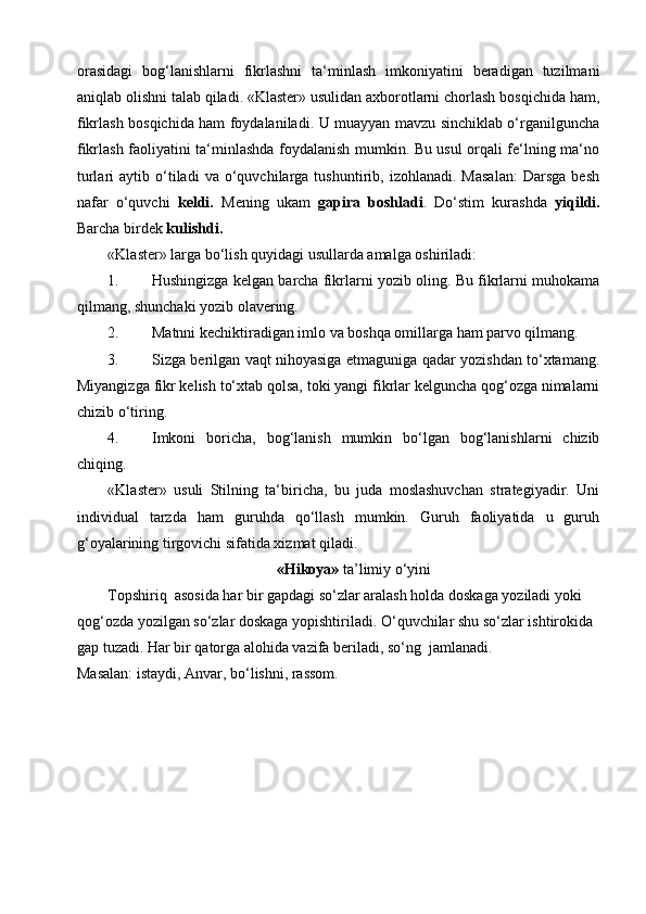 orasidagi   bog‘lanishlarni   fikrlashni   ta‘minlash   imkoniyatini   beradigan   tuzilmani
aniqlab olishni talab qiladi. «Klaster» usulidan axborotlarni chorlash bosqichida ham,
fikrlash bosqichida ham foydalaniladi. U muayyan mavzu sinchiklab o‘rganilguncha
fikrlash faoliyatini ta‘minlashda foydalanish mumkin. Bu usul orqali fe‘lning ma‘no
turlari   aytib   o‘tiladi   va  o‘quvchilarga  tushuntirib,   izohlanadi.  Masalan:   Darsga   besh
nafar   o‘quvchi   keldi.   Mening   ukam   gapira   boshladi .   Do‘stim   kurashda   yiqildi.
Barcha birdek  kulishdi.
«Klaster» larga bo‘lish quyidagi usullarda amalga oshiriladi:
1. Hushingizga kelgan barcha fikrlarni yozib oling. Bu fikrlarni muhokama
qilmang, shunchaki yozib olavering.
2. Matnni kechiktiradigan imlo va boshqa omillarga ham parvo qilmang.
3. Sizga berilgan vaqt nihoyasiga etmaguniga qadar yozishdan to‘xtamang.
Miyangizga fikr kelish to‘xtab qolsa, toki yangi fikrlar kelguncha qog‘ozga nimalarni
chizib o‘tiring.
4. Imkoni   boricha,   bog‘lanish   mumkin   bo‘lgan   bog‘lanishlarni   chizib
chiqing.
«Klaster»   usuli   Stilning   ta‘biricha,   bu   juda   moslashuvchan   strategiyadir.   Uni
individual   tarzda   ham   guruhda   qo‘llash   mumkin.   Guruh   faoliyatida   u   guruh
g‘oyalarining tirgovichi sifatida xizmat qiladi.
«Hikoya»  ta’limiy o‘yini
Topshiriq  asosida har bir gapdagi so‘zlar aralash holda doskaga yoziladi yoki 
qog‘ozda yozilgan so‘zlar doskaga yopishtiriladi. O‘quvchilar shu so‘zlar ishtirokida 
gap tuzadi. Har bir qatorga alohida vazifa beriladi, so‘ng  jamlanadi.
Masalan: istaydi, Anvar, bo‘lishni, rassom. 