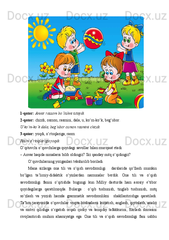 1-qator:  Anvar rassom bo‘lishni istaydi.
2-qator:  chizdi, osmon, rasmini, dala, u, ko‘m-ko‘k, beg‘ubor.
U ko‘m-ko‘k dala, beg‘ubor osmon rasmini chizdi.
3-qator:  yoqdi, o‘rtoqlariga, rasm.
Rasm o‘rtoqlariga yoqdi.
O‘qituvchi o‘quvchilarga quyidagi savollar bilan murojaat etadi:
– Anvar haqida nimalarni bilib oldingiz? Siz qanday nutq o‘qidingiz?
O‘quvchilarning yozganlari tekshirilib boriladi.     
Mana   sizlarga   ona   tili   va   o‘qish   savodxonligi       darslarida   qo‘llash   mumkin
bo‘lgan   ta’limiy-didaktik   o‘yinlardan   namunalar   berdik.   Ona   tili   va   o‘qish
savodxonligi   fanini   o‘qitishda   bugungi   kun   Milliy   dasturda   ham   asosiy   e’tibor
quyidagilarga   qaratilmoqda.   Bularga   :   o qib   tushunish,   tinglab   tushunish,   nutqʻ
so zlash   va   yozish   hamda   grammatik   savodxonlikni     shakllantirishga   qaratiladi.	
ʻ
Ta’lim jarayonida o‘quvchilar  voqea-hodisalarni  kuzatish, anglash, qiyoslash,  analiz
va   sintez   qilishga   o‘rgatish   orqali   ijodiy   va   tanqidiy   tafakkurini,   fikrlash   doirasini
rivojlantirish   muhim   ahamiyatga   ega.   Ona   tili   va   o‘qish   savodxonligi   fani   ushbu 