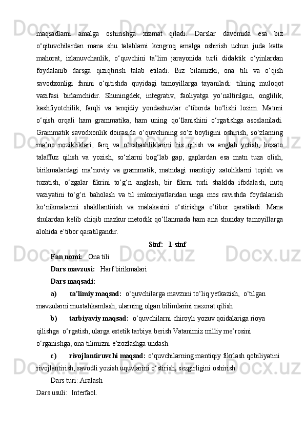 maqsadlarni   amalga   oshirishga   xizmat   qiladi.   Darslar   davomida   esa   biz
o‘qituvchilardan   mana   shu   talablarni   kengroq   amalga   oshirish   uchun   juda   katta
mahorat,   izlanuvchanlik,   o‘quvchini   ta’lim   jarayonida   turli   didaktik   o‘yinlardan
foydalanib   darsga   qiziqtirish   talab   etiladi.   Biz   bilamizki,   ona   tili   va   o‘qish
savodxonligi   fanini   o‘qitishda   quyidagi   tamoyillarga   tayaniladi:   tilning   muloqot
vazifasi   birlamchidir.   Shuningdek,   integrativ,   faoliyatga   yo‘naltirilgan,   onglilik,
kashfiyotchilik,   farqli   va   tanqidiy   yondashuvlar   e’tiborda   bo‘lishi   lozim.   Matnni
o‘qish   orqali   ham   grammatika,   ham   uning   qo‘llanishini   o‘rgatishga   asoslaniladi.
Grammatik   savodxonlik   doirasida   o‘quvchining   so‘z   boyligini   oshirish,   so‘zlarning
ma’no   nozikliklari,   farq   va   o‘xshashliklarini   his   qilish   va   anglab   yetish,   bexato
tala ﬀ uz   qilish   va   yozish,   so‘zlarni   bog‘lab   gap,   gaplardan   esa   matn   tuza   olish,
birikmalardagi   ma’noviy   va   grammatik,   matndagi   mantiqiy   xatoliklarni   topish   va
tuzatish,   o‘zgalar   fikrini   to‘g‘ri   anglash,   bir   fikrni   turli   shaklda   ifodalash,   nutq
vaziyatini   to‘g‘ri   baholash   va   til   imkoniyatlaridan   unga   mos   ravishda   foydalanish
ko‘nikmalarini   shakllantirish   va   malakasini   o‘stirishga   e’tibor   qaratiladi.   Mana
shulardan   kelib  chiqib   mazkur   metodik  qo‘llanmada   ham   ana   shunday   tamoyillarga
alohida e’tibor qaratilgandir.
Sinf :   1-sinf
Fan nomi:     Ona tili
Dars mavzusi:    Harf birikmalari
Dars maqsadi:
a) ta’limiy maqsad:   o‘quvchilarga mavzuni to‘liq yetkazish,  o‘tilgan 
mavzularni mustahkamlash, ularning olgan bilimlarini nazorat qilish
b) tarbiyaviy maqsad:   o‘quvchilarni chiroyli yozuv qoidalariga rioya 
qilishga  o‘rgatish, ularga estetik tarbiya berish. Vatanimiz milliy me’rosini 
o‘rganishga, ona tilimizni e’zozlashga undash.
c) rivojlantiruvchi maqsad:  o‘quvchilarning mantiqiy fikrlash qobiliyatini  
rivojlantirish, savodli yozish uquvlarini o‘stirish ,  sezgirligini oshirish.  
Dars turi: Aralash
Dars usuli:  Interfaol. 