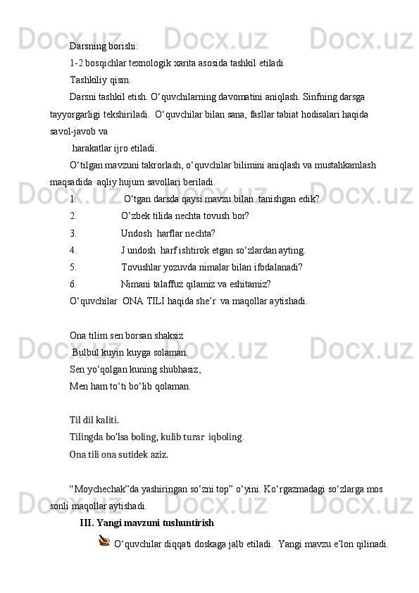 Darsning borishi:
1-2 bosqichlar texnologik xarita asosida tashkil etiladi
Tashkiliy qism.
Darsni tashkil etish. O‘quvchilarning davomatini aniqlash. Sinfning darsga 
tayyorgarligi tekshiriladi.  O‘quvchilar bilan sana, fasllar tabiat hodisalari haqida 
savol-javob va 
 harakatlar ijro etiladi.
O‘tilgan mavzuni takrorlash, o‘quvchilar bilimini aniqlash va mustahkamlash 
maqsadida  aqliy hujum savollari beriladi.
1.  O‘tgan darsda qaysi mavzu bilan  tanishgan edik? 
2. O‘zbek tilida nechta tovush bor? 
3. Undosh  harflar nechta?
4. J undosh  harf ishtirok etgan so‘zlardan ayting.
5. Tovushlar yozuvda nimalar bilan ifodalanadi?
6. Nimani talaffuz qilamiz va eshitamiz?
O‘quvchilar  ONA TILI haqida she’r  va maqollar aytishadi.
Ona tilim sen borsan shaksiz                           
 Bulbul kuyin kuyga solaman.                       
Sen yo‘qolgan kuning shubhasiz,                       
Men ham to‘ti bo‘lib qolaman. 
Til dil kaliti.
Tilingda bo‘lsa boling, kulib turar  iqboling .
Ona tili ona sutidek aziz.
“Moychechak”da yashiringan so‘zni top” o‘yini. Ko‘rgazmadagi so‘zlarga mos 
sonli maqollar aytishadi. 
    III. Yangi mavzuni tushuntirish
             O‘quvchilar diqqati doskaga jalb etiladi.  Yangi mavzu e’lon qilinadi. 