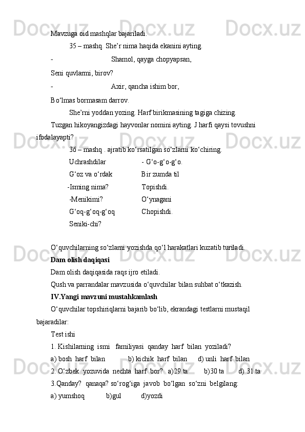 Mavzuga oid mashqlar bajariladi.
35 – mashq. She’r nima haqida ekanini ayting.
- Shamol, qayga chopyapsan,
Seni quvlarmi, birov?
- Axir, qancha ishim bor,
Bo‘lmas bormasam darrov.
She’rni yoddan yozing. Harf birikmasining tagiga chizing.
Tuzgan hikoyangizdagi hayvonlar nomini ayting. J harfi qaysi tovushni 
ifodalayapti?
36 – mashq . ajratib ko‘rsatilgan so‘zlarni ko‘chiring.
Uchrashdilar - G‘o-g‘o-g‘o.
G‘oz va o‘rdak Bir zumda til
         -Isming nima? Topishdi.
-Menikimi?           O‘ynagani 
G‘oq-g‘oq-g‘oq Chopishdi.
Seniki-chi?
O‘quvchilarning so‘zlarni yozishda qo‘l harakatlari kuzatib turiladi.  
Dam olish daqi qasi
Dam olish daqiqasida raqs ijro etiladi. 
Qush va parrandalar mavzusida o‘quvchilar bilan suhbat o‘tkazish. 
IV.Yangi mavzuni mustahkamlash
O‘quvchilar topshiriqlarni bajarib bo‘lib, ekrandagi testlarni mustaqil 
bajaradilar:
Test ishi
1. Kishilarning  ismi   familiyasi  qanday  harf  bilan  yoziladi?
a) bosh  harf  bilan             b) kichik  harf  bilan      d) unli  harf  bilan
2. O‘zbek  yozuvida  nechta  harf  bor?   a)29 ta         b)30 ta        d) 31 ta
3.Qanday?  qanaqa? so‘rog‘iga  javob  bo‘lgan  so‘zni  belgilang:
a) yumshoq            b)gul           d)yozdi 