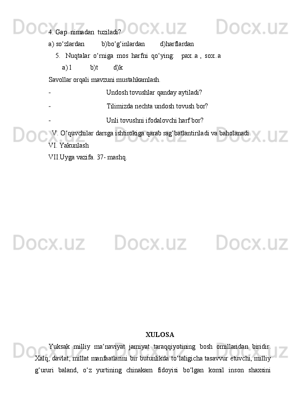 4. Gap  nimadan  tuziladi?
a) so‘zlardan          b)bo‘g‘inlardan         d)harflardan
    5.   Nuqtalar  o‘rniga  mos  harfni  qo‘ying:    pax..a ,  sox..a 
         a) l           b)t         d)k
Savollar orqali mavzuni mustahkamlash.
- Undosh tovushlar qanday aytiladi?
- Tilimizda nechta undosh tovush bor?
- Unli tovushni ifodalovchi harf bor?
  V. O‘quvchilar darsga ishtirokiga qarab rag‘batlantiriladi   va baholanadi.
VI. Yakunlash
VII.Uyga vazifa.  37- mashq.
XULOSA
Yuksak   milliy   ma‘naviyat   jamiyat   taraqqiyotining   bosh   omillaridan   biridir.
Xalq, davlat, millat manfaatlarini bir butunlikda to‘laligicha tasavvur etuvchi, milliy
g‘ururi   baland,   o‘z   yurtining   chinakam   fidoyisi   bo‘lgan   komil   inson   shaxsini 