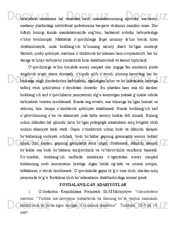 tarbiyalash   masalasini   hal   etmasdan   turib,   mamlakatimizning   iqtisodiy,   ma’naviy,
madaniy jihatlardagi intellektual qudratimizni barqaror etishimiz mumkin emas. Shu
tufayli   hozirgi   kunda   mamlakatimizda   sog‘lom,   barkamol   avlodni   tarbiyalashga
e’tibor   berilmoqda.   Maktabda   o‘quvchilarga   faqat   umumiy   ta’lim   berish   bilan
cheklanilmaydi,   unda   boshlang‘ich   ta’limning   zaruriy   sharti   bo‘lgan   mustaqil
fikrlash, ijodiy qobiliyat, mavzuni o‘zlashtirish ko‘nikmasi ham rivojlantirilib, har bir
darsga ta’limiy-tarbiyaviy yondashish hissi shakllantiriladi va kamol toptiriladi.
O‘quvchilarga   ta’lim   berishda   asosiy   maqsad   ular   ongiga   fan   asoslarini   puxta
singdirish   orqali   ularni   diyonatli,   e’tiqodli   qilib   o‘stirish,   ijtimoiy   hayotdagi   har   bir
hodisaga ongli yondashishni  tarbiyalash, egallangan bilim va ko‘nikmalarni hayotga
tadbiq   etish   qobiliyatini   o‘stirishdan   iboratdir.   Bu   jihatdan   ham   ona   tili   darslari
boshlang‘ich sinf o‘quvchilarini jamiyatimiz olg‘a surayotgan yuksak g‘oyalar ruhida
tarbiyalash vositasi  hisoblanadi. Bunda eng avvalo, ona tilimizga bo‘lgan hurmat va
ehtirom,   tilni   chuqur   o‘zlashtirish   qobiliyati   shakllanadi.   Bunda   boshlang‘ich   sinf
o‘qituvchisining   o‘rni   va   ahamiyati   juda   katta   zaruriy   hodisa   deb   olinadi.   Buning
uchun oldindan hal qilinishi zarur bo‘lgan pedagogik masalalarni aniq belgilab olish
muhim   ahamiyat   kasb   etadi.   Gapni   o‘zlashtirish   uchun   bosh   va   ikkinchi   darajali
bo‘laklarning   mohiyati   ochiladi:   bosh   bo‘laklar   gapning   grammatik   asosini   tashkil
qiladi,   fikr,   asosan,   gapning   grammatik   asosi   orqali   ifodalanadi;   ikkinchi   darajali
bo‘laklar   esa   bosh   bo‘laklarni   aniqlovchilik   va   to‘ldiruvchilik   vazifasini   bajaradi.
Ko‘rinadiki,   boshlang‘ich   sinflarda   sintaksisni   o‘rgatishdan   asosiy   maqsad
bolalarning   yosh   xususiyatini   hisobga   olgan   holda   og‘zaki   va   yozma   nutqini,
tafakkurini o‘stirish hisoblanadi. O‘quvchilarda gapni to‘g‘ri tuza olish, ulardan nutq
jarayonida to‘g‘ri foydalana olish ko‘nikmalarini shakllantirishga xizmat qiladi.
FOYDALANILGAN ADABIYOTLAR
1. O‘zbekiston   Respublikasi   Prezidenti   Sh.M.Mirziyoyev.   Videoselektor
mavzusi:   “Yoshlar   ma’naviyatini   yuksaltirish   va   ularning   bo‘sh   vaqtini   mazmunli
tashkil etish bo‘yicha ilgari surilgan     5 ta muhim tashabbus”.  Toshkent,  2019-yil 19-
mart 