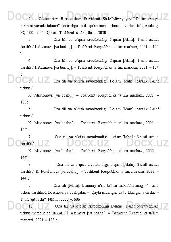 2. O‘zbekiston  Respublikasi  Prezidenti  Sh.M.Mirziyoyev. “Ta’lim-tarbiya
tizimini   yanada  takomillashtirishga   oid   qo‘shimcha     chora-tadbirlar    to‘g‘risida”gi
PQ-4884  sonli  Qaror.  Toshkent  shahri, 06.11.2020.
3. Ona   tili   va   o‘qish   savodxonligi   1-qism   [Matn]:   1-sinf   uchun
darslik / I. Azimova [va boshq.]. – Toshkent: Respublika ta’lim markazi, 2021. – 104
b.
4. Ona   tili   va   o‘qish   savodxonligi   2-qism   [Matn]:   1-sinf   uchun
darslik / I. Azimova [va boshq.]. – Toshkent: Respublika ta’lim markazi, 2021. – 104
b.
5. Ona   tili   va   o‘qish   savodxonligi.   1-qism   [Matn]:   darslik   2-sinf
uchun /  
K.   Mavlonova   [va   boshq.].   –   Toshkent:   Respublika   ta’lim   markazi,   2021.   –
120b.  
6. Ona   tili   va   o‘qish   savodxonligi.   2-qism   [Matn]:   darslik   2-sinf
uchun /  
K.   Mavlonova   [va   boshq.].   –   Toshkent:   Respublika   ta’lim   markazi,   2021.   –
120b.
7.   Ona   tili   va   o‘qish   savodxonligi.   1-qism   [Matn]:   3-sinfi   uchun
darslik / 
K.   Mavlonova   [va   boshq.].   –   Toshkent:   Respublika   ta’lim   markazi,   2022.   –
144b.
8.     Ona   tili   va   o‘qish   savodxonligi.   2-qism   [Matn]:   3-sinfi   uchun
darslik /  K. Mavlonova [va boshq.]. – Toshkent: Respublika ta’lim markazi, 2022. –
144 b.
9. Ona   tili   [Matn]:   Umumiy   o‘rta   ta’lim   maktablarining     4-   sinfi
uchun darslik/R. Ikromova va boshqalar. –  Qayta ishlangan va to‘ldirilgan 9-nashri.–
T: „O‘qituvchi“  NMIU, 2020.–160b
10.   Ona   tili   va   o‘qish   savodxonligi   [Matn]:   1-sinf   o‘qituvchilari
uchun   metodik   qo‘llanma   /   I.   Azimova   [va   boshq.].   –   Toshkent:   Respublika   ta’lim
markazi, 2021. – 128 b. 