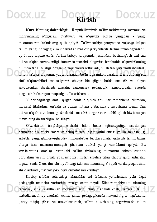 Kirish
Kurs   ishining   dolzarbligi:     Respublikamizda   ta‘lim-tarbiyaning   mazmun   va
mohiyatining   o‘zgarishi   o‘qituvchi   va   o‘quvchi   oldiga   yangidan   -   yangi
muammolarni   ko‘ndalang   qilib   qo‘ydi.   Ta‘lim-tarbiya   jarayonida   vujudga   kelgan
ta‘lim   yangi   pedagogik   munosabatlar   mazkur   jarayonlarda   ta‘lim   texnologiyalarini
qo‘llashni   taqozo   etadi.   Ta‘lim   tarbiya   jarayonida,   jumladan,   boshlang‘ich   sinf   ona
tili   va   o‘qish   savodxonligi   darslarida   masalni   o‘rganish   barobarida   o‘quvchilarning
bilim va tahsil olishga bo‘lgan qiziqishlarini orttiriladi, bilish faoliyati faollashtiriladi,
ta‘lim tarbiya jarayonini yuqori darajada bo‘lishiga imkon yaratadi. Biz boshlang‘ich
sinf   o‘qituvchilari   ma‘suliyatini   chuqur   his   qilgan   holda   ona   tili   va   o‘qish
savodxonligi   darslarida   masalni   zamonaviy   pedagogik   texnologiyalar   asosida
o‘rgatsak ko‘zlangan maqsadga to‘la erishamiz.
Yuqoridagilarga   amal   qilgan   holda   o‘quvchilarni   har   tomonlama   bilimdon,
mustaqil   fikrlashga,   og‘zaki   va   yozma   nutqini   o‘stirishga   o‘rgatishimiz   lozim.   Ona
tili   va   o‘qish   savodxonligi   darslarida   masalni   o‘rganish   va   tahlil   qilish   biz   tanlagan
mavzuning dolzarbligini belgilaydi.
O‘zbekiston   istiqlolga   erishishi   bilan   bozor   iqtisodiyotiga   asoslangan
demokratik   huquqiy   davlat   va   ochiq   fuqarolik   jamiyatini   qurish   yo‘lini   tanlaganligi
sababli,   yangi   ijtimoiy-iqtisodiy   munosabatlar   barcha   sohalar   qatorida   ta‘lim   tizimi
oldiga   ham   mazmun-mohiyati   jihatidan   butkul   yangi   vazifalarni   qo‘ydi.   Bu
vazifalarning   amalga   oshirilishi   ta‘lim   tizimining   muntazam   takomillashtirib
borilishini   va   shu   orqali   yosh   avlodni   ilm-fan   asoslari   bilan   chuqur   qurollantirishni
taqozo etadi. Zero, ilm olish yo‘lidagi izlanish insonning e‘tiqodi va dunyoqarashini
shakllantiradi, ma‘naviy-axloqiy kamolot sari etaklaydi.
Kasbiy   sifatlar   sohasidagi   izlanishlar   sof   didaktik   yo‘nalishda,   yoki   faqat
pedagogik   metodlar   vositasida   amalga   oshirilmaydi.   Sifatlar   mohiyatini,   ularning
tabiatini,   ichki   shakllanish   mexanizmlarini   chuqur   anglab   etish,   samarali   ta’lim
metodlarini   ilmiy   asoslash   uchun   jahon   pedagogikasida   mavjud   ilg‘or   tajribalarni
ijodiy   tadqiq   qilish   va   umumlashtirish,   ta‘lim   oluvchining   organizmida   ta‘lim 