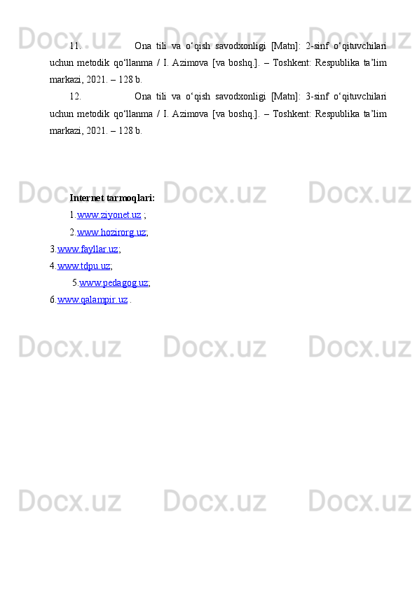11.   Ona   tili   va   o‘qish   savodxonligi   [Matn]:   2-sinf   o‘qituvchilari
uchun   metodik   qo‘llanma   /   I.   Azimova   [va   boshq.].   –   Toshkent:   Respublika   ta’lim
markazi, 2021. – 128 b.
12.   Ona   tili   va   o‘qish   savodxonligi   [Matn]:   3-sinf   o‘qituvchilari
uchun   metodik   qo‘llanma   /   I.   Azimova   [va   boshq.].   –   Toshkent:   Respublika   ta’lim
markazi, 2021. – 128 b.
Internet tarmoqlari:
1. www.ziyonet.uz  ;
2. www.hozirorg.uz ;               
3. www.fayllar.uz ;         
4. www.tdpu.uz ;                                                                                    
 5. www.pedagog.uz ;                                                                                   
6. www.qalampir.uz  .    