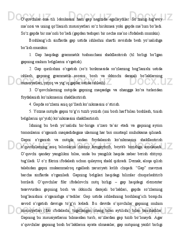 O‘quvchilar   ona   tili   leksikasini   ham   gap   negizida   egallaydilar.   So‘zning   lug‘aviy
ma’nosi va uning qo‘llanish xususiyatlari so‘z birikmasi yoki gapda ma’lum bo‘ladi.
So‘z gapda bir ma’noli bo‘ladi (gapdan tashqari bir necha ma’no ifodalash mumkin).
Boshlang‘ich   sinflarda   gap   ustida   ishlashni   shartli   ravishda   besh   yo‘nalishga
bo‘lish mumkin:
1.   Gap   haqidagi   grammatik   tushunchani   shakllantirish   (til   birligi   bo‘lgan
gapning muhim belgilarini o‘rgatish).
2.   Gap   qurilishini   o‘rgatish   (so‘z   birikmasida   so‘zlarning   bog‘lanishi   ustida
ishlash,   gapning   grammatik   asosini,   bosh   va   ikkinchi   darajali   bo‘laklarning
xususiyatlari, yoyiq va yig‘iq gaplar ustida ishlash).
3.   O‘quvchilarning   nutqida   gapning   maqsadga   va   ohangga   ko‘ra   turlaridan
foydalanish ko‘nikmasini shakllantirish.
4. Gapda so‘zlarni aniq qo‘llash ko‘nikmasini o‘stirish.
5. Yozma nutqda gapni to‘g‘ri tuzib yozish (uni bosh harf bilan boshlash, tinish
belgilarini qo‘yish) ko‘nikmasini shakllantirish.
Ishning   bu   besh   yo‘nalishi   bir-biriga   o‘zaro   ta’sir   etadi   va   gapning   ayrim
tomonlarini  o‘rganish maqsadidagina ularning har  biri  mustaqil  muhokama qilinadi.
Gapni   o‘rganish   va   nutqda   undan   foydalanish   ko‘nikmasini   shakllantirish
o‘quvchilarning   aniq   bilimlarini   doimiy   kengaytirib,   boyitib   borishga   asoslanadi.
O‘quvchi   qanday   yangilikni   bilsa,   unda   bu   yangilik   haqida   xabar   berish   ehtiyoji
tug‘iladi. U o‘z fikrini ifodalash uchun qulayroq shakl qidiradi. Demak, aloqa qilish
talabidan   gapni   mukammalroq   egallash   zaruriyati   kelib   chiqadi.   “Gap”   mavzusi
barcha   sinflarda   o‘rganiladi.   Gapning   belgilari   haqidagi   bilimlar   chuqurlashtirib
boriladi.   O‘quvchilar   fikr   ifodalovchi   nutq   birligi   –   gap   haqidagi   elementar
tasavvurdan   gapning   bosh   va   ikkinchi   darajali   bo‘laklari,   gapda   so‘zlarning
bog‘lanishini   o‘rganishga   o‘tadilar.   Gap   ustida   ishlashning   boshlang‘ich   bosqichi
savod   o‘rgatish   davriga   to‘g‘ri   keladi.   Bu   davrda   o‘quvchilar   gapning   muhim
xususiyatlari   (fikr   ifodalashi,   tugallangan   ohang   bilan   aytilishi)   bilan   tanishadilar.
Gapning   bu   xususiyatlarini   bilmasdan   turib,   so‘zlardan   gap   tuzib   bo‘lmaydi.   Agar
o‘quvchilar   gapning   bosh   bo‘laklarini   ajrata   olmasalar,   gap   nutqning   yaxlit   birligi 