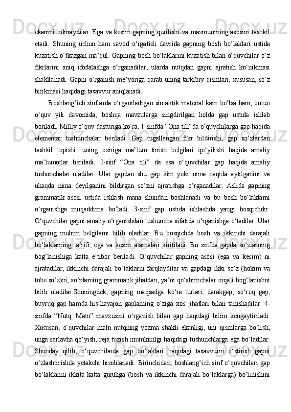 ekanini bilmaydilar. Ega va kesim gapning qurilishi va mazmunining asosini tashkil
etadi.   Shuning   uchun   ham   savod   o‘rgatish   davrida   gapning   bosh   bo‘laklari   ustida
kuzatish o‘tkazgan ma’qul. Gapning bosh bo‘laklarini kuzatish bilan o‘quvchilar o‘z
fikrlarini   aniq   ifodalashga   o‘rganadilar,   ularda   nutqdan   gapni   ajratish   ko‘nikmasi
shakllanadi. Gapni o‘rganish me’yoriga qarab uning tarkibiy qismlari, xususan, so‘z
birikmasi haqidagi tasavvur aniqlanadi.
Boshlang‘ich sinflarda o‘rganiladigan sintaktik material kam bo‘lsa ham, butun
o‘quv   yili   davomida,   boshqa   mavzularga   singdirilgan   holda   gap   ustida   ishlab
boriladi. Milliy o‘quv dasturiga ko‘ra, 1-sinfda “Ona tili”da o‘quvchilarga gap haqida
elementar   tushunchalar   beriladi.   Gap   tugallangan   fikr   bildirishi,   gap   so‘zlardan
tashkil   topishi,   uning   oxiriga   ma’lum   tinish   belgilari   qo‘yilishi   haqida   amaliy
ma’lumotlar   beriladi.   2-sinf   “Ona   tili”   da   esa   o‘quvchilar   gap   haqida   amaliy
tushunchalar   oladilar.   Ular   gapdan   shu   gap   kim   yoki   nima   haqida   aytilganini   va
uhaqda   nima   deyilganini   bildirgan   so‘zni   ajratishga   o‘rganadilar.   Aslida   gapning
grammatik   asosi   ustida   ishlash   mana   shundan   boshlanadi   va   bu   bosh   bo‘laklarni
o‘rganishga   muqaddima   bo‘ladi.   3-sinf   gap   ustida   ishlashda   yangi   bosqichdir.
O‘quvchilar gapni amaliy o‘rganishdan tushuncha sifatida o‘rganishga o‘tadilar. Ular
gapning   muhim   belgilarni   bilib   oladilar.   Bu   bosqichda   bosh   va   ikkinchi   darajali
bo‘laklarning   ta’rifi,   ega   va   kesim   atamalari   kiritiladi.   Bu   sinfda   gapda   so‘zlarning
bog‘lanishiga   katta   e’tibor   beriladi.   O‘quvchilar   gapning   asosi   (ega   va   kesim)   ni
ajratadilar,   ikkinchi   darajali   bo‘laklarni   farqlaydilar   va  gapdagi   ikki   so‘z  (hokim   va
tobe so‘z)ni, so‘zlarning grammatik jihatdan, ya’ni qo‘shimchalar orqali bog‘lanishni
bilib   oladilar.Shuningdek,   gapning   maqsadga   ko‘ra   turlari,   darakgap,   so‘roq   gap,
buyruq   gap   hamda   his-hayajon   gaplarning   o‘ziga   xos   jihatlari   bilan   tanishadilar.   4-
sinfda   “Nutq.   Matn”   mavzusini   o‘rganish   bilan   gap   haqidagi   bilim   kengaytiriladi.
Xususan,   o‘quvchilar   matn   nutqning   yozma   shakli   ekanligi,   uni   qismlarga   bo‘lish,
unga sarlavha qo‘yish, reja tuzish mumkiinlgi haqidagi tushunchlarga ega bo‘ladilar.
Shunday   qilib,   o‘quvchilarda   gap   bo‘laklari   haqidagi   tasavvurni   o‘stirish   gapni
o‘zlashtirishda yetakchi hisoblanadi. Birinchidan, boshlang‘ich sinf o‘quvchilari gap
bo‘laklarini   ikkita   katta   guruhga   (bosh   va   ikkinchi   darajali   bo‘laklarga)   bo‘linishini 