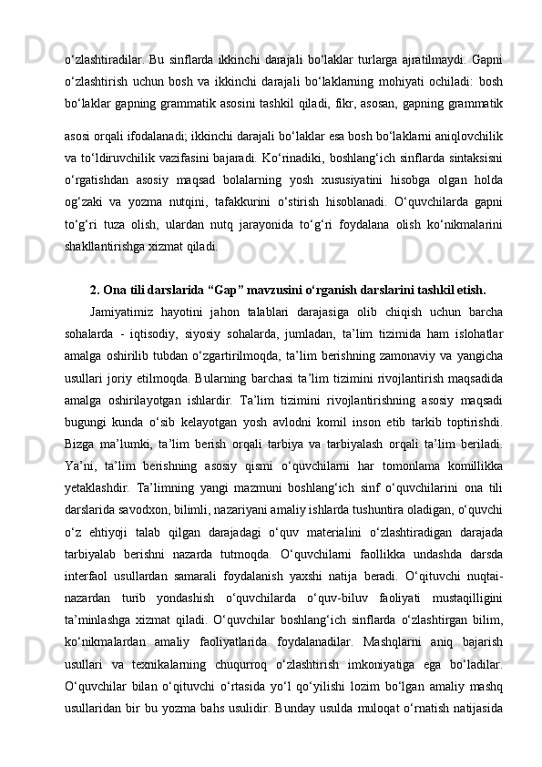 o‘zlashtiradilar.   Bu   sinflarda   ikkinchi   darajali   bo‘laklar   turlarga   ajratilmaydi.   Gapni
o‘zlashtirish   uchun   bosh   va   ikkinchi   darajali   bo‘laklarning   mohiyati   ochiladi:   bosh
bo‘laklar  gapning grammatik asosini  tashkil  qiladi, fikr, asosan,  gapning grammatik
asosi orqali ifodalanadi; ikkinchi darajali bo‘laklar esa bosh bo‘laklarni aniqlovchilik
va  to‘ldiruvchilik   vazifasini   bajaradi.   Ko‘rinadiki,   boshlang‘ich  sinflarda   sintaksisni
o‘rgatishdan   asosiy   maqsad   bolalarning   yosh   xususiyatini   hisobga   olgan   holda
og‘zaki   va   yozma   nutqini,   tafakkurini   o‘stirish   hisoblanadi.   O‘quvchilarda   gapni
to‘g‘ri   tuza   olish,   ulardan   nutq   jarayonida   to‘g‘ri   foydalana   olish   ko‘nikmalarini
shakllantirishga xizmat qiladi. 
2.  Ona tili darslarida  “Gap” mavzusini  o‘rganish darslarini tashkil etish.
Jamiyatimiz   hayotini   jahon   talablari   darajasiga   olib   chiqish   uchun   barcha
sohalarda   -   iqtisodiy,   siyosiy   sohalarda,   jumladan,   ta’lim   tizimida   ham   islohatlar
amalga   oshirilib   tubdan   o‘zgartirilmoqda,   ta’lim   berishning   zamonaviy   va   yangicha
usullari   joriy   etilmoqda.   Bularning   barchasi   ta’lim   tizimini   rivojlantirish   maqsadida
amalga   oshirilayotgan   ishlardir.   Ta’lim   tizimini   rivojlantirishning   asosiy   maqsadi
bugungi   kunda   o‘sib   kelayotgan   yosh   avlodni   komil   inson   etib   tarkib   toptirishdi.
Bizga   ma’lumki,   ta’lim   berish   orqali   tarbiya   va   tarbiyalash   orqali   ta’lim   beriladi.
Ya’ni,   ta’lim   berishning   asosiy   qismi   o‘quvchilarni   har   tomonlama   komillikka
yetaklashdir.   Ta’limning   yangi   mazmuni   boshlang‘ich   sinf   o‘quvchilarini   ona   tili
darslarida savodxon, bilimli, nazariyani amaliy ishlarda tushuntira oladigan, o‘quvchi
o‘z   ehtiyoji   talab   qilgan   darajadagi   o‘quv   materialini   o‘zlashtiradigan   darajada
tarbiyalab   berishni   nazarda   tutmoqda.   O‘quvchilarni   faollikka   undashda   darsda
interfaol   usullardan   samarali   foydalanish   yaxshi   natija   beradi.   O‘qituvchi   nuqtai-
nazardan   turib   yondashish   o‘quvchilarda   o‘quv-biluv   faoliyati   mustaqilligini
ta’minlashga   xizmat   qiladi.   O‘quvchilar   boshlang‘ich   sinflarda   o‘zlashtirgan   bilim,
ko‘nikmalardan   amaliy   faoliyatlarida   foydalanadilar.   Mashqlarni   aniq   bajarish
usullari   va   texnikalarning   chuqurroq   o‘zlashtirish   imkoniyatiga   ega   bo‘ladilar.
O‘quvchilar   bilan   o‘qituvchi   o‘rtasida   yo‘l   qo‘yilishi   lozim   bo‘lgan   amaliy   mashq
usullaridan   bir   bu   yozma   bahs   usulidir.   Bunday   usulda   muloqat   o‘rnatish   natijasida 