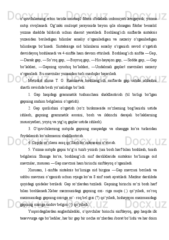 o‘quvchilarning  erkin  tarzda  mustaqil  fikrni   ifodalash  imkoniyati   kengayadi, yozma
nutqi   rivojlanadi.   Og‘zaki   muloqat   jarayonida   bayon   qila   olmagan   fikrlar   bemalol
yozma   shaklda   bildirish   uchun   sharoit   yaratiladi.   Boshlang‘ich   sinflarda   sintaksis
yuzasidan   beriladigan   bilimlar   amaliy   o‘rganiladigan   va   nazariy   o‘rganiladigan
bilimlarga   bo‘linadi.   Sintaksisga   oid   bilimlarni   amaliy   o‘rganish   savod   o‘rgatish
davridayoq boshlanadi va 4-sinfda ham davom ettiriladi. Boshlang‘ich sinfda ―Gap,
―Darak gap, ―So‘roq gap, ―Buyruq gap, ―His-hayajon gap, ―Sodda gap, ―Gap
bo‘laklari,   ―Gapning   uyushiq   bo‘laklari,   ―Undalmali   gaplar   mavzulari   nazariy‖
o‘rganiladi. Bu mavzular yuzasidan turli mashqlar bajariladi. 
Metodist   olima   T.   G.   Ramzaeva   boshlang‘ich   sinflarda   gap   ustida   ishlashni
shartli ravishda besh yo‘nalishga bo‘ladi:
1.   Gap   haqidagi   grammatik   tushunchani   shakllantirish   (til   birligi   bo‘lgan
gapning muhim belgilarini o‘rgatish).
2.   Gap   qurilishini   o‘rgatish   (so‘z   birikmasida   so‘zlarning   bog‘lanishi   ustida
ishlash,   gapning   grammatik   asosini,   bosh   va   ikkinchi   darajali   bo‘laklarning
xususiyatlari, yoyiq va yig‘iq gaplar ustida ishlash).
3.   O‘quvchilarning   nutqida   gapning   maqsadga   va   ohangga   ko‘ra   turlaridan
foydalanish ko‘nikmasini shakllantirish.
4. Gapda so‘zlarni aniq qo‘llash ko‘nikmasini o‘stirish.
5. Yozma nutqda gapni to‘g‘ri tuzib yozish (uni bosh harf bilan boshlash, tinish
belgilarini   Shunga   ko‘ra,   boshlang‘ich   sinf   darsliklarida   sintaksis   bo‘limiga   oid
mavzular, xususan ―Gap mavzusi ham birinchi sinfdayoq o‘rganiladi.
Xususan,   1-sinfda   sintaksis   bo‘limiga   oid   birgina   ―Gap   mavzusi   beriladi   va
ushbu mavzuni o‘rganish uchun rejaga ko‘ra 8 sinf soati ajratiladi. Mazkur darslikda
quyidagi qoidalar beriladi: Gap so‘zlardan tuziladi. Gapning birinchi so‘zi bosh harf
bilan   boshlanadi.Xabar   mazmunidagi   gapning   oxi-   riga   nuqta   (.)   qo‘yiladi,   so‘roq
mazmunidagi gapning oxiriga so‘- roq bel gisi (?) qo‘yiladi, hishayajon mazmunidagi
gapning oxiriga undov belgisi (!) qo‘yiladi. 
Yuqoridagilardan anglashiladiki, o‘quvchilar  birinchi sinfdayoq, gap haqida ilk
tasavvurga ega bo‘ladilar, har bir gap bir necha so‘zlardan iborat bo‘lishi va har doim 