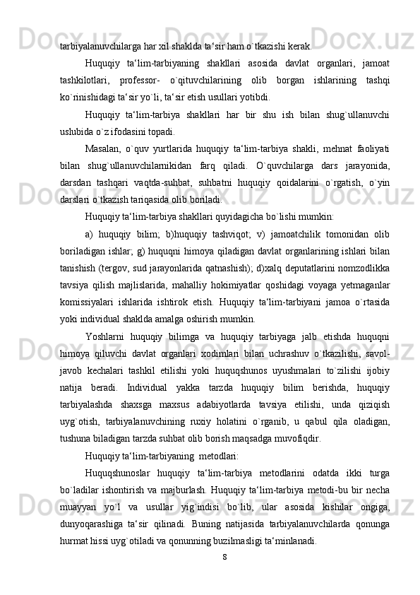 tarbiyalanuvchilarga har xil shaklda ta‘sir ham o`tkazishi kerak.
Huquqiy   ta‘lim-tarbiyaning   shakllari   asosida   davlat   organlari,   jamoat
tashkilotlari,   professor-   o`qituvchilarining   olib   borgan   ishlarining   tashqi
ko`rinishidagi ta‘sir yo`li, ta‘sir etish usullari yotibdi.
Huquqiy   ta‘lim-tarbiya   shakllari   har   bir   shu   ish   bilan   shug`ullanuvchi
uslubida o`z ifodasini topadi.
Masalan,   o`quv   yurtlarida   huquqiy   ta‘lim-tarbiya   shakli,   mehnat   faoliyati
bilan   shug`ullanuvchilarnikidan   farq   qiladi.   O`quvchilarga   dars   jarayonida,
darsdan   tashqari   vaqtda-suhbat,   suhbatni   huquqiy   qoidalarini   o`rgatish,   o`yin
darslari o`tkazish tariqasida olib boriladi.
Huquqiy ta‘lim-tarbiya shakllari quyidagicha bo`lishi mumkin:
a)   huquqiy   bilim;   b)huquqiy   tashviqot;   v)   jamoatchilik   tomonidan   olib
boriladigan  ishlar;  g)   huquqni   himoya qiladigan  davlat   organlarining ishlari   bilan
tanishish (tergov, sud jarayonlarida qatnashish);  d)xalq deputatlarini nomzodlikka
tavsiya   qilish   majlislarida,   mahalliy   hokimiyatlar   qoshidagi   voyaga   yetmaganlar
komissiyalari   ishlarida   ishtirok   etish.   Huquqiy   ta‘lim-tarbiyani   jamoa   o`rtasida
yoki individual shaklda amalga oshirish   mumkin.
Yoshlarni   huquqiy   bilimga   va   huquqiy   tarbiyaga   jalb   etishda   huquqni
himoya   qiluvchi   davlat   organlari   xodimlari   bilan   uchrashuv   o`tkazilishi,   savol-
javob   kechalari   tashkil   etilishi   yoki   huquqshunos   uyushmalari   to`zilishi   ijobiy
natija   beradi.   Individual   yakka   tarzda   huquqiy   bilim   berishda,   huquqiy
tarbiyalashda   shaxsga   maxsus   adabiyotlarda   tavsiya   etilishi,   unda   qiziqish
uyg`otish,   tarbiyalanuvchining   ruxiy   holatini   o`rganib,   u   qabul   qila   oladigan,
tushuna biladigan tarzda suhbat olib borish maqsadga muvofiqdir.
Huquqiy ta‘lim-tarbiyaning   metodlari:
Huquqshunoslar   huquqiy   ta‘lim-tarbiya   metodlarini   odatda   ikki   turga
bo`ladilar   ishontirish   va   majburlash.   Huquqiy   ta‘lim-tarbiya   metodi-bu   bir   necha
muayyan   yo`l   va   usullar   yig`indisi   bo`lib,   ular   asosida   kishilar   ongiga,
dunyoqarashiga   ta‘sir   qilinadi.   Buning   natijasida   tarbiyalanuvchilarda   qonunga
hurmat hissi uyg`otiladi va qonunning buzilmasligi ta‘minlanadi.
8 