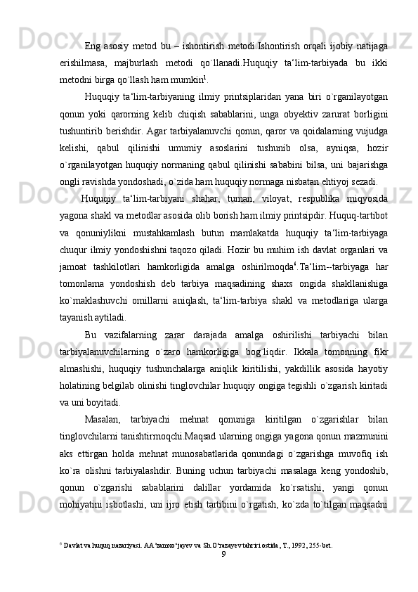 Eng   asosiy   metod   bu   –   ishontirish   metodi.Ishontirish   orqali   ijobiy   natijaga
erishilmasa,   majburlash   metodi   qo`llanadi.Huquqiy   ta‘lim-tarbiyada   bu   ikki
metodni birga qo`llash ham mumkin 1
.
Huquqiy   ta‘lim-tarbiyaning   ilmiy   printsiplaridan   yana   biri   o`rganilayotgan
qonun   yoki   qarorning   kelib   chiqish   sabablarini,   unga   obyektiv   zarurat   borligini
tushuntirib   berishdir.   Agar   tarbiyalanuvchi   qonun,   qaror   va   qoidalarning   vujudga
kelishi,   qabul   qilinishi   umumiy   asoslarini   tushunib   olsa,   ayniqsa,   hozir
o`rganilayotgan   huquqiy   normaning   qabul   qilinishi   sababini   bilsa,   uni   bajarishga
ongli ravishda yondoshadi, o`zida ham huquqiy normaga nisbatan ehtiyoj sezadi.
Huquqiy   ta‘lim-tarbiyani   shahar,   tuman,   viloyat,   respublika   miqyosida
yagona shakl va metodlar asosida olib borish ham ilmiy printsipdir. Huquq-tartibot
va   qonuniylikni   mustahkamlash   butun   mamlakatda   huquqiy   ta‘lim-tarbiyaga
chuqur ilmiy yondoshishni  taqozo qiladi. Hozir bu muhim ish davlat organlari va
jamoat   tashkilotlari   hamkorligida   amalga   oshirilmoqda 6
. Ta‘lim--tarbiyaga   har
tomonlama   yondoshish   deb   tarbiya   maqsadining   shaxs   ongida   shakllanishiga
ko`maklashuvchi   omillarni   aniqlash,   ta‘lim-tarbiya   shakl   va   metodlariga   ularga
tayanish aytiladi.
Bu   vazifalarning   zarar   darajada   amalga   oshirilishi   tarbiyachi   bilan
tarbiyalanuvchilarning   o`zaro   hamkorligiga   bog`liqdir.   Ikkala   tomonning   fikr
almashishi,   huquqiy   tushunchalarga   aniqlik   kiritilishi,   yakdillik   asosida   hayotiy
holatining belgilab olinishi tinglovchilar huquqiy ongiga tegishli o`zgarish kiritadi
va uni boyitadi.
Masalan,   tarbiyachi   mehnat   qonuniga   kiritilgan   o`zgarishlar   bilan
tinglovchilarni tanishtirmoqchi.Maqsad ularning ongiga yagona qonun mazmunini
aks   ettirgan   holda   mehnat   munosabatlarida   qonundagi   o`zgarishga   muvofiq   ish
ko`ra   olishni   tarbiyalashdir.   Buning   uchun   tarbiyachi   masalaga   keng   yondoshib,
qonun   o`zgarishi   sabablarini   dalillar   yordamida   ko`rsatishi,   yangi   qonun
mohiyatini   isbotlashi,   uni   ijro   etish   tartibini   o`rgatish,   ko`zda   to`tilgan   maqsadni
6
  Davlat va huquq nazariyasi. AA’zamxo‘jayev va Sh.O‘razayev tahriri ostida, T., 1992, 255-bet.
9 