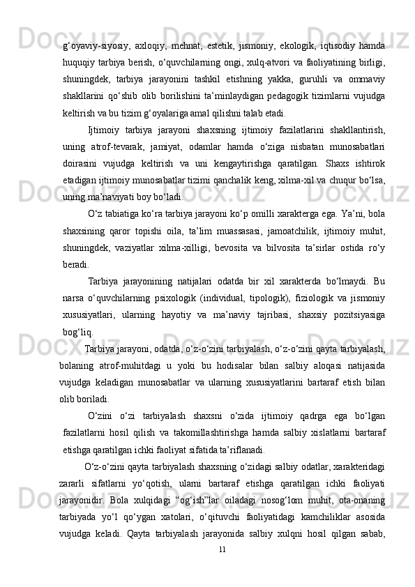 g‘oyaviy-siyosiy,   axloqiy,   mehnat,   estetik,   jismoniy,   ekologik,   iqtisodiy   hamda
huquqiy tarbiya berish, o‘quvchilarning ongi, xulq-atvori va faoliyatining birligi,
shuningdek,   tarbiya   jarayonini   tashkil   etishning   yakka,   guruhli   va   ommaviy
shakllarini   qo‘shib   olib   borilishini   ta’minlaydigan   pedagogik   tizimlarni   vujudga
keltirish va bu tizim g‘oyalariga amal qilishni talab etadi.
Ijtimoiy   tarbiya   jarayoni   shaxsning   ijtimoiy   fazilatlarini   shakllantirish,
uning   atrof-tevarak,   jamiyat,   odamlar   hamda   o‘ziga   nisbatan   munosabatlari
doirasini   vujudga   keltirish   va   uni   kengaytirishga   qaratilgan.   Shaxs   ishtirok
etadigan ijtimoiy munosabatlar tizimi qanchalik keng, xilma-xil va chuqur bo‘lsa,
uning ma’naviyati boy bo‘ladi.
O‘z tabiatiga ko‘ra tarbiya jarayoni ko‘p omilli xarakterga ega. Ya’ni, bola
shaxsining   qaror   topishi   oila,   ta’lim   muassasasi,   jamoatchilik,   ijtimoiy   muhit,
shuningdek,   vaziyatlar   xilma-xilligi,   bevosita   va   bilvosita   ta’sirlar   ostida   ro‘y
beradi.
Tarbiya   jarayonining   natijalari   odatda   bir   xil   xarakterda   bo‘lmaydi.   Bu
narsa   o‘quvchilarning   psixologik   (individual,   tipologik),   fiziologik   va   jismoniy
xususiyatlari,   ularning   hayotiy   va   ma’naviy   tajribasi,   shaxsiy   pozitsiyasiga
bog‘liq.
Tarbiya jarayoni, odatda, o‘z-o‘zini tarbiyalash, o‘z-o‘zini qayta tarbiyalash,
bolaning   atrof-muhitdagi   u   yoki   bu   hodisalar   bilan   salbiy   aloqasi   natijasida
vujudga   keladigan   munosabatlar   va   ularning   xususiyatlarini   bartaraf   etish   bilan
olib boriladi.
O‘zini   o‘zi   tarbiyalash   shaxsni   o‘zida   ijtimoiy   qadrga   ega   bo‘lgan
fazilatlarni   hosil   qilish   va   takomillashtirishga   hamda   salbiy   xislatlarni   bartaraf
etishga qaratilgan ichki faoliyat sifatida ta’riflanadi.
O‘z-o‘zini qayta tarbiyalash shaxsning o‘zidagi salbiy odatlar, xarakteridagi
zararli   sifatlarni   yo‘qotish,   ularni   bartaraf   etishga   qaratilgan   ichki   faoliyati
jarayonidir.   Bola   xulqidagi   “og‘ish”lar   oiladagi   nosog‘lom   muhit,   ota-onaning
tarbiyada   yo‘l   qo‘ygan   xatolari,   o‘qituvchi   faoliyatidagi   kamchiliklar   asosida
vujudga   keladi.   Qayta   tarbiyalash   jarayonida   salbiy   xulqni   hosil   qilgan   sabab,
11 
