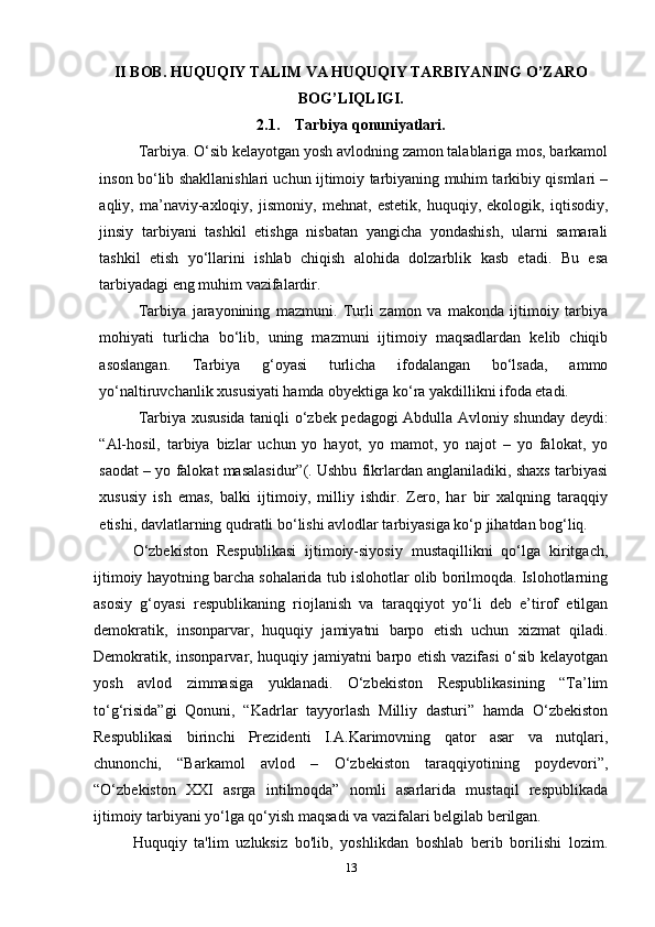 II BOB. HUQUQIY TALIM VA HUQUQIY TARBIYANING O’ZARO
BOG’LIQLIGI.
2.1.     Tarbiya qonuniyatlari.
Tarbiya. O‘sib kelayotgan yosh avlodning zamon talablariga mos, barkamol
inson bo‘lib shakllanishlari uchun ijtimoiy tarbiyaning muhim tarkibiy qismlari –
aqliy,   ma’naviy-axloqiy,   jismoniy,   mehnat,   estetik,   huquqiy,   ekologik,   iqtisodiy,
jinsiy   tarbiyani   tashkil   etishga   nisbatan   yangicha   yondashish,   ularni   samarali
tashkil   etish   yo‘llarini   ishlab   chiqish   alohida   dolzarblik   kasb   etadi.   Bu   esa
tarbiyadagi eng muhim vazifalardir.
Tarbiya   jarayonining   mazmuni.   Turli   zamon   va   makonda   ijtimoiy   tarbiya
mohiyati   turlicha   bo‘lib,   uning   mazmuni   ijtimoiy   maqsadlardan   kelib   chiqib
asoslangan.   Tarbiya   g‘oyasi   turlicha   ifodalangan   bo‘lsada,   ammo
yo‘naltiruvchanlik xususiyati hamda obyektiga ko‘ra yakdillikni ifoda etadi.
Tarbiya xususida taniqli o‘zbek pedagogi Abdulla Avloniy shunday deydi:
“Al-hosil,   tarbiya   bizlar   uchun   yo   hayot,   yo   mamot,   yo   najot   –   yo   falokat,   yo
saodat – yo falokat masalasidur”(. Ushbu fikrlardan anglaniladiki, shaxs tarbiyasi
xususiy   ish   emas,   balki   ijtimoiy,   milliy   ishdir.   Zero,   har   bir   xalqning   taraqqiy
etishi, davlatlarning qudratli bo‘lishi avlodlar tarbiyasiga ko‘p jihatdan bog‘liq.
O‘zbekiston   Respublikasi   ijtimoiy-siyosiy   mustaqillikni   qo‘lga   kiritgach,
ijtimoiy hayotning barcha sohalarida tub islohotlar olib borilmoqda. Islohotlarning
asosiy   g‘oyasi   respublikaning   riojlanish   va   taraqqiyot   yo‘li   deb   e’tirof   etilgan
demokratik,   insonparvar,   huquqiy   jamiyatni   barpo   etish   uchun   xizmat   qiladi.
Demokratik, insonparvar, huquqiy jamiyatni barpo etish vazifasi  o‘sib kelayotgan
yosh   avlod   zimmasiga   yuklanadi.   O‘zbekiston   Respublikasining   “Ta’lim
to‘g‘risida”gi   Qonuni,   “Kadrlar   tayyorlash   Milliy   dasturi”   hamda   O‘zbekiston
Respublikasi   birinchi   Prezidenti   I.A.Karimovning   qator   asar   va   nutqlari,
chunonchi,   “Barkamol   avlod   –   O‘zbekiston   taraqqiyotining   poydevori”,
“O‘zbekiston   XXI   asrga   intilmoqda”   nomli   asarlarida   mustaqil   respublikada
ijtimoiy tarbiyani yo‘lga qo‘yish maqsadi va vazifalari belgilab berilgan.
Huquqiy   ta'lim   uzluksiz   bo'lib,   yoshlikdan   boshlab   berib   borilishi   lozim.
13 