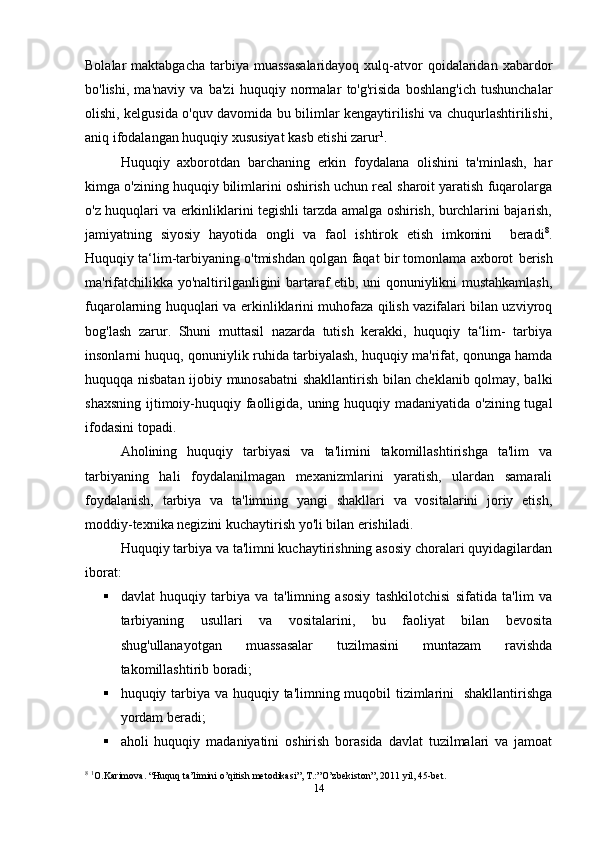 Bolalar  maktabgacha   tarbiya  muassasalaridayoq  xulq-atvor   qoidalaridan  xabardor
bo'lishi,   ma'naviy   va   ba'zi   huquqiy   normalar   to'g'risida   boshlang'ich   tushunchalar
olishi, kelgusida o'quv davomida bu bilimlar kengaytirilishi va chuqurlashtirilishi,
aniq ifodalangan huquqiy xususiyat kasb etishi zarur 1
.
Huquqiy   axborotdan   barchaning   erkin   foydalana   olishini   ta'minlash,   har
kimga o'zining huquqiy bilimlarini oshirish uchun real sharoit yaratish fuqarolarga
o'z huquqlari va erkinliklarini tegishli tarzda amalga oshirish, burchlarini bajarish,
jamiyatning   siyosiy   hayotida   ongli   va   faol   ishtirok   etish   imkonini     beradi 8
.
Huquqiy ta‘lim-tarbiyaning o'tmishdan qolgan faqat bir tomonlama axborot   berish
ma'rifatchilikka yo'naltirilganligini bartaraf etib, uni qonuniylikni mustahkamlash,
fuqarolarning huquqlari va erkinliklarini muhofaza qilish vazifalari bilan uzviyroq
bog'lash   zarur.   Shuni   muttasil   nazarda   tutish   kerakki,   huquqiy   ta‘lim-   tarbiya
insonlarni huquq, qonuniylik ruhida tarbiyalash, huquqiy ma'rifat, qonunga hamda
huquqqa nisbatan ijobiy munosabatni shakllantirish bilan cheklanib qolmay, balki
shaxsning ijtimoiy-huquqiy faolligida, uning huquqiy madaniyatida o'zining tugal
ifodasini   topadi.
Aholining   huquqiy   tarbiyasi   va   ta'limini   takomillashtirishga   ta'lim   va
tarbiyaning   hali   foydalanilmagan   mexanizmlarini   yaratish,   ulardan   samarali
foydalanish,   tarbiya   va   ta'limning   yangi   shakllari   va   vositalarini   joriy   etish,
moddiy-texnika negizini kuchaytirish yo'li bilan erishiladi.
Huquqiy tarbiya va ta'limni kuchaytirishning asosiy choralari quyidagilardan
iborat:
 davlat   huquqiy   tarbiya   va   ta'limning   asosiy   tashkilotchisi   sifatida   ta'lim   va
tarbiyaning   usullari   va   vositalarini,   bu   faoliyat   bilan   bevosita
shug'ullanayotgan   muassasalar   tuzilmasini   muntazam   ravishda
takomillashtirib boradi;
 huquqiy tarbiya va huquqiy ta'limning muqobil  tizimlarini   shakllantirishga
yordam   beradi;
 aholi   huquqiy   madaniyatini   oshirish   borasida   davlat   tuzilmalari   va   jamoat
8
  1
O.Karimova. “Huquq ta’limini o’qitish metodikasi”, T.:”O’zbekiston”, 2011 yil, 45-bet.
14 