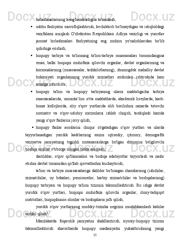 birlashmalarining keng hamkorligini ta'minlash;
 ushbu faoliyatni muvofiqlashtirish, kechiktirib bo'lmaydigan va istiqboldagi
vazifalarni   aniqlash   O'zbekiston   Respublikasi   Adliya   vazirligi   va   yuristlar
jamoat   birlashmalari   faoliyatining   eng   muhim   yo'nalishlaridan   bo'lib
qolishiga erishish;
 huquqiy   tarbiya   va   ta'limning   ta'lim-tarbiya   muassasalari   tomonidangina
emas,   balki   huquqni   muhofaza   qiluvchi   organlar,   davlat   organlarining   va
korxonalarning   (muassasalar,   tashkilotlarning),   shuningdek   mahalliy   davlat
hokimiyati   organlarining   yuridik   xizmatlari   xodimlari   ishtirokida   ham
amalga   oshirilishi;
 huquqiy   ta'lim   va   huquqiy   tarbiyaning   ularni   maktabgacha   tarbiya
muassasalarida,   umumta‘lim   o'rta   maktablarda,   akademik   liseylarda,   kasb-
hunar   kollejlarida,   oliy   o'quv   yurtlarida   olib   borilishini   nazarda   tutuvchi
normativ   va   o'quv-uslubiy   mezonlarni   ishlab   chiqish,   tasdiqlash   hamda
yangi o'quv fanlarini joriy   qilish;
 huquqiy   fanlar   asoslarini   chuqur   o'rgatadigan   o'quv   yurtlari   va   ularda
tayyorlanadigan   yuridik   kadrlarning   sonini   iqtisodiy,   ijtimoiy,   demografik
vaziyatva   jamiyatning   tegishli   mutaxassislarga   bo'lgan   ehtiyojini   belgilovchi
boshqa omillar e'tiborga olingan holda aniqlash;
darsliklar,   o'quv   qo'llanmalari   va   boshqa   adabiyotlar   tayyorlash   va   nashr
etishni davlat tomonidan qo'llab quvvatlashni kuchaytirish;
ta'lim   va   tarbiya   muassasalariga   dahldor   bo'lmagan   shaxslarning   (ishchilar,
xizmatchilar,   uy   bekalari,   pensionerlar,   harbiy   xizmatchilar   va   boshqalarning)
huquqiy   tarbiyasi   va   huquqiy   ta'limi   tizimini   takomillashtirish.   Bu   ishga   davlat
yuridik   o'quv   yurtlari,   huquqni   muhofaza   qiluvchi   organlar,   ilmiy-tadqiqot
institutlari, huquqshunos olimlar va boshqalarni jalb qilish;
yuridik   o'quv   yurtlarining   moddiy-texnika   negizini   mustahkamlash   kabilar
tashkil qiladi 1
.
Mamlakatda   fuqarolik   jamiyatini   shakllantirish,   siyosiy-huquqiy   tizimni
takomillashtirish   sharoitlarida   huquqiy   madaniyatni   yuksaltirishning   yangi
15 