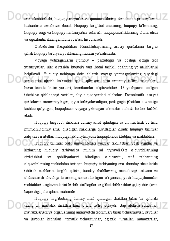 ommalashtirilishi, huquqiy meyorlar va qonunchilikning demokratik printsiplarini
tushuntirib   berishidan   iborat.   Huquqiy   targ`ibot   aholining,   huquqiy   ta‘limining,
huquqiy ongi va huquqiy madaniyatini oshirish, huquqbuzarliklarning oldini olish
va ogoxlantirishning muhim vositasi   hisoblanadi.
O`zbekiston   Respublikasi   Konstitutsiyasining   asosiy   qoidalarini   targ`ib
qilish huquqiy tarbiyaviy ishlarning muhim yo`nalishidir.
Voyaga   yetmaganlarni   ijtimoiy   –   psixologik   va   boshqa   o`ziga   xos
xususiyatlari   ular   o`rtasida   huquqiy   targ`ibotni   tashkil   etishning   yo`nalishlarini
belgilaydi.   Huquqiy   tarbiyaga   doir   ishlarda   voyaga   yetmaganlarning   quyidagi
guruhlarini   ajratib   ko`rsatish   qabul   qilingan:   o`rta   umumiy   ta‘lim   maktablari,
hunar-texnika   bilim   yurtlari,   texnikumlar   o`qituvchilari,   18   yoshgacha   bo`lgan
ishchi   va   qishloqdagi   yoshlar,   oliy   o`quv   yurtlari   talabalari.   Demokratik   jamiyat
qoidalarini mensimaydigan, qiyin tarbiyalanadigan, pedagogik jihatdan o`z holiga
tashlab   qo`yilgan,   huquqbuzar   voyaga   yetmagan   o`smirlar   alohida   toifani   tashkil
etadi.
Huquqiy   targ`ibot   shakllari   doimiy   amal   qiladigan   va   bir   martalik   bo`lishi
mumkin.Doimiy   amal   qiladigan   shakllarga   quyidagilar   kiradi:   huquqiy   bilimlar
xalq universitetlari, huquqiy lektoriylar,yosh huquqshunos klublari va maktablari.
Huquqiy   bilimlar xalq   universitetlari   yoshlar   fakul'tetlari   yosh   yigitlar   va
kizlarning   huquqiy   tarbiyasida   muhim   rol   uynaydi.O`z   o`quvchilarining
qiziqishlari   va   qobiliyatlarini   biladigan   o`qituvchi,   sinf   rahbarining
o`quvchilarning   maktabdan  tashqari   huquqiy   tarbiyaning   ana   shunday   shakllarida
ishtirok   etishlarini   targ`ib   qilishi,   bunday   shakllarning   maktabdagi   intizom   va
o`zlashtirish   ahvoliga   ta'sirining   samaradorligini   o`rganishi,   yosh   huquqshunoslar
maktablari tinglovchilarini kichik sinfdagilar targ`ibotchilik ishlariga,topshiriqlarni
bajarishga jalb qilishi muhimdir 1
.
Huquqiy   targ`ibotning   doimiy   amal   qiladigan   shakllari   bilan   bir   qatorda
uning   bir   martalik   shakllari   ham   o`zini   to`liq   oqlaydi.   Gap   alohida   suhbatlar,
ma‘ruzalar,adliya organlarining amaliyotchi xodimlari bilan uchrashuvlar, savollar
va   javoblar   kechalari,   tematik   uchrashuvlar,   og`zaki   jurnallar,   munozaralar,
17 