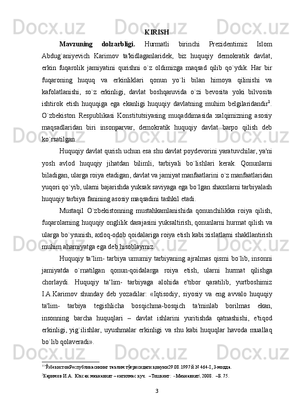 KIRISH
Mavzuning   dolzarbligi.   Hurmatli   birinchi   Prezidentimiz   Islom
Abdug`aniyevich   Karimov   ta'kidlaganlaridek,   biz   huquqiy   demokratik   davlat,
erkin   fuqarolik   jamiyatini   qurishni   o`z   oldimizga   maqsad   qilib   qo`ydik.   Har   bir
fuqaroning   huquq   va   erkinliklari   qonun   yo`li   bilan   himoya   qilinishi   va
kafolatlanishi,   so`z   erkinligi,   davlat   boshqaruvida   o`zi   bevosita   yoki   bilvosita
ishtirok   etish   huquqiga   ega   ekanligi   huquqiy   davlatning   muhim   belgilaridandir 1
.
O`zbekiston   Respublikasi   Konstitutsiyasing   muqaddimasida   xalqimizning   asosiy
maqsadlaridan   biri   insonparvar,   demokratik   huquqiy   davlat   barpo   qilish   deb
ko`rsatilgan.
Huquqiy   davlat   qurish   uchun   esa   shu   davlat   poydevorini   yaratuvchilar ,  ya ' ni
yosh   avlod   huquqiy   jihatdan   bilimli ,   tarbiyali   bo ` lishlari   kerak .   Qonunlarni
biladigan ,  ularga   roiya   etadigan ,  davlat   va   jamiyat   manfaatlarini   o ` z   manfaatlaridan
yuqori   qo ` yib ,  ularni   bajarishda   yuksak   saviyaga   ega   bo ` lgan   shaxslarni   tarbiyalash
huquqiy   tarbiya   fanining   asosiy   maqsadini   tashkil   etadi .
Mustaqil   O ` zbekistonning   mustahkamlanishida   qonunchilikka   roiya   qilish ,
fuqarolarning   huquqiy   onglilik   darajasini   yuksaltirish ,  qonunlarni   hurmat   qilish   va
ularga   bo ` ysunish ,  axloq - odob   qoidalariga   roiya   etish   kabi   xislatlarni   shakllantirish
muhim   ahamiyatga   ega   deb   hisoblaymiz .
Huquqiy   ta ‘ lim -   tarbiya   umumiy   tarbiyaning   ajralmas   qismi   bo ` lib ,   insonni
jamiyatda   o ` rnatilgan   qonun - qoidalarga   roiya   etish ,   ularni   hurmat   qilishga
chorlaydi .   Huquqiy   ta ‘ lim -   tarbiyaga   alohida   e ' tibor   qaratilib ,   yurtboshimiz
I . A . Karimov   shunday   deb   yozadilar :   « Iqtisodiy ,   siyosiy   va   eng   avvalo   huquqiy
t a‟ li m -       t a r b i y a       t e g is h l i cha       b o sqi c h m a - b o sqi c h       t a ' m inl a b       bor i l m as       e k an ,
insonning   barcha   huquqlari   –   davlat   ishlarini   yuritishda   qatnashishi ,   e ' tiqod
erkinligi ,   yig ` ilishlar ,   uyushmalar   erkinligi   va   shu   kabi   huquqlar   havoda   muallaq
bo ` lib   qolaveradi ».
1
1
ЎзбекистонРеспубликасининг таълим тўғрисидаги қонуни29.08.1997 й.N 464-I, 3-модда.	
2Каримо	в
 И.А.   Юк	сак  маън	авият  –  енгилмас  	куч.    	–Тошке	нт:    ―Маънавият,‖  2008	.    –Б.  75.
3 