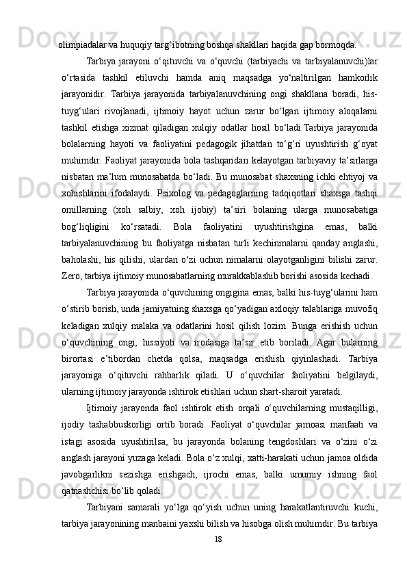 olimpiadalar va huquqiy targ‘ibotning boshqa shakllari haqida gap bormoqda.
Tarbiya   jarayoni   o‘qituvchi   va   o‘quvchi   (tarbiyachi   va   tarbiyalanuvchi)lar
o‘rtasida   tashkil   etiluvchi   hamda   aniq   maqsadga   yo‘naltirilgan   hamkorlik
jarayonidir.   Tarbiya   jarayonida   tarbiyalanuvchining   ongi   shakllana   boradi,   his-
tuyg‘ulari   rivojlanadi,   ijtimoiy   hayot   uchun   zarur   bo‘lgan   ijtimoiy   aloqalarni
tashkil   etishga   xizmat   qiladigan   xulqiy   odatlar   hosil   bo‘ladi.Tarbiya   jarayonida
bolalarning   hayoti   va   faoliyatini   pedagogik   jihatdan   to‘g‘ri   uyushtirish   g‘oyat
muhimdir.   Faoliyat   jarayonida  bola   tashqaridan   kelayotgan   tarbiyaviy   ta’sirlarga
nisbatan ma’lum munosabatda bo‘ladi. Bu munosabat shaxsning ichki ehtiyoj va
xohishlarini   ifodalaydi.   Psixolog   va   pedagoglarning   tadqiqotlari   shaxsga   tashqi
omillarning   (xoh   salbiy,   xoh   ijobiy)   ta’siri   bolaning   ularga   munosabatiga
bog‘liqligini   ko‘rsatadi.   Bola   faoliyatini   uyushtirishgina   emas,   balki
tarbiyalanuvchining   bu   faoliyatga   nisbatan   turli   kechinmalarni   qanday   anglashi,
baholashi,   his   qilishi,   ulardan   o‘zi   uchun   nimalarni   olayotganligini   bilishi   zarur.
Zero, tarbiya ijtimoiy munosabatlarning murakkablashib borishi asosida kechadi.
Tarbiya jarayonida o‘quvchining ongigina emas, balki his-tuyg‘ularini ham
o‘stirib borish, unda jamiyatning shaxsga qo‘yadigan axloqiy talablariga muvofiq
keladigan   xulqiy   malaka   va   odatlarini   hosil   qilish   lozim.   Bunga   erishish   uchun
o‘quvchining   ongi,   hissiyoti   va   irodasiga   ta’sir   etib   boriladi.   Agar   bularning
birortasi   e’tibordan   chetda   qolsa,   maqsadga   erishish   qiyinlashadi.   Tarbiya
jarayoniga   o‘qituvchi   rahbarlik   qiladi.   U   o‘quvchilar   faoliyatini   belgilaydi,
ularning ijtimoiy jarayonda ishtirok etishlari uchun shart-sharoit yaratadi.
Ijtimoiy   jarayonda   faol   ishtirok   etish   orqali   o‘quvchilarning   mustaqilligi,
ijodiy   tashabbuskorligi   ortib   boradi.   Faoliyat   o‘quvchilar   jamoasi   manfaati   va
istagi   asosida   uyushtirilsa,   bu   jarayonda   bolaning   tengdoshlari   va   o‘zini   o‘zi
anglash jarayoni yuzaga keladi. Bola o‘z xulqi, xatti-harakati uchun jamoa oldida
javobgarlikni   sezishga   erishgach,   ijrochi   emas,   balki   umumiy   ishning   faol
qatnashchisi bo‘lib qoladi.
Tarbiyani   samarali   yo‘lga   qo‘yish   uchun   uning   harakatlantiruvchi   kuchi,
tarbiya jarayonining manbaini yaxshi bilish va hisobga olish muhimdir. Bu tarbiya
18 