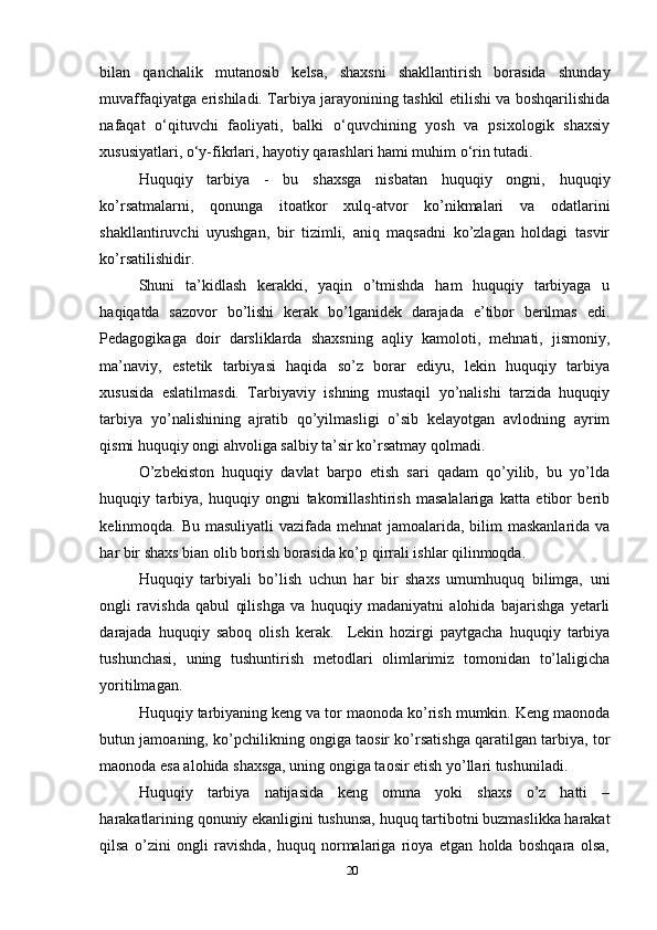bilan   qanchalik   mutanosib   kelsa,   shaxsni   shakllantirish   borasida   shunday
muvaffaqiyatga erishiladi. Tarbiya jarayonining tashkil etilishi va boshqarilishida
nafaqat   o‘qituvchi   faoliyati,   balki   o‘quvchining   yosh   va   psixologik   shaxsiy
xususiyatlari, o‘y-fikrlari, hayotiy qarashlari hami muhim o‘rin tutadi.
Huquqiy   tarbiya   -   bu   shaxsga   nisbatan   huquqiy   ongni,   huquqiy
ko’rsatmalarni,   qonunga   itoatkor   xulq-atvor   ko’nikmalari   va   odatlarini
shakllantiruvchi   uyushgan,   bir   tizimli,   aniq   maqsadni   ko’zlagan   holdagi   tasvir
ko’rsatilishidir.
Shuni   ta’kidlash   kerakki,   yaqin   o’tmishda   ham   huquqiy   tarbiyaga   u
haqiqatda   sazovor   bo’lishi   kerak   bo’lganidek   darajada   e’tibor   berilmas   edi.
Pedagogikaga   doir   darsliklarda   shaxsning   aqliy   kamoloti,   mehnati,   jismoniy,
ma’naviy,   estetik   tarbiyasi   haqida   so’z   borar   ediyu,   lekin   huquqiy   tarbiya
xususida   eslatilmasdi.   Tarbiyaviy   ishning   mustaqil   yo’nalishi   tarzida   huquqiy
tarbiya   yo’nalishining   ajratib   qo’yilmasligi   o’sib   kelayotgan   avlodning   ayrim
qismi huquqiy ongi ahvoliga salbiy ta’sir ko’rsatmay qolmadi.     
O’zbekiston   huquqiy   davlat   barpo   etish   sari   qadam   qo’yilib,   bu   yo’lda
huquqiy   tarbiya,   huquqiy   ongni   takomillashtirish   masalalariga   katta   etibor   berib
kelinmoqda. Bu masuliyatli  vazifada mehnat jamoalarida, bilim maskanlarida va
har bir shaxs bian olib borish borasida ko’p qirrali ishlar qilinmoqda. 
Huquqiy   tarbiyali   bo’lish   uchun   har   bir   shaxs   umumhuquq   bilimga,   uni
ongli   ravishda   qabul   qilishga   va   huquqiy   madaniyatni   alohida   bajarishga   yetarli
darajada   huquqiy   saboq   olish   kerak.     Lekin   hozirgi   paytgacha   huquqiy   tarbiya
tushunchasi,   uning   tushuntirish   metodlari   olimlarimiz   tomonidan   to’laligicha
yoritilmagan. 
Huquqiy tarbiyaning keng va tor maonoda ko’rish mumkin. Keng maonoda
butun jamoaning, ko’pchilikning ongiga taosir ko’rsatishga qaratilgan tarbiya, tor
maonoda esa alohida shaxsga, uning ongiga taosir etish yo’llari tushuniladi. 
Huquqiy   tarbiya   natijasida   keng   omma   yoki   shaxs   o’z   hatti   –
harakatlarining qonuniy ekanligini tushunsa, huquq tartibotni buzmaslikka harakat
qilsa   o’zini   ongli   ravishda,   huquq   normalariga   rioya   etgan   holda   boshqara   olsa,
20 